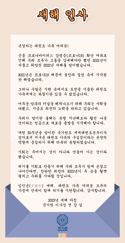 새해 인사 존경하는 태권도 가족 여러분!   신종 코로나바이러스 감염증(코로나19) 확산 여파로 인해 우리 모두가 고통을 감내해야만 했던 2021년이 저물고 희망찬 2022년 새해를 맞이했습니다. 2021년은 코로나19 때문에 불안과 절망 속에 시작된 한 해였습니다. 그러나 수많은 시련 속에서도 도전을 거듭한 태권도 가족에게는 좌절이란 있을 수 없었습니다.  어두운 암흑의 터널을 헤쳐나오기 위해 우리는 사력을 다했고, 지금도 최선의 노력을 다하고 있습니다. 우리가 맞이한 올해는 분명 지난해보다 훨씬 나을 것이라는 믿음으로 새로운 출발을 시작해야 합니다. 개원 50주년을 맞이한 국기원도 세계태권도본부이자 성지로서 지구촌 태권도 가족의 구심점이라는 본연의 역할에 충실하기 위해 더욱더 분발하겠습니다. 기회는 주어지는 것이 아니라 만들어 가는 것이라 했습니다. 위기를 기회로 만들기 위해 우리 모두가 함께 손잡고 나아간다면, 찬란한 희망의 2022년이 두 손을 활짝 펼치고 우리를 기다릴 것입니다. 임인년(壬寅年) 새해, 태권도 가족 여러분 모두의 가정에 만복이 함께 하기를 기원합니다. 감사합니다. 
