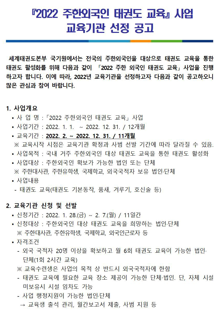 ﻿『2022 주한외국인 태권도 교육』사업 교육기관 선정 공고 | 세계태권도본부 국기원에서는 전국의 주한외국인을 대상으로 태권도 교육을 통한 태권도 활성화를 위해 다음과 같이 「2022 주한 외국인 태권도 교육」 사업을 진행 하고자 합니다. 이에 따라, 2022년 교육기관을 선정하고자 다음과 같이 공고하오니 많은 관심과 참여 바랍니다. | 1. 사업개요 | • 사업명: 「2022 주한외국인 태권도 교육사업 | • 사업기간: 2022. 1. 1. ~ 2022. 12. 31. / 12개월 | • 교육기간: 2022. 2. ~ 2022. 12. 31. / 11개월 | ※ 교육시작 시점은 교육기관 확정과 사범 선발 기간에 따라 달라질 수 있음. | 사업목적: 국내 거주 주한외국인 대상 태권도 교육을 통한 태권도 활성화 . | 사업대상: 주한외국인 확보가 가능한 법인 또는 단체 | ※ 주한대사관, 주한유학생, 국제학교, 외국국적자 보유 법인·단체 | . 사업내용 | -태권도 교육(태권도 기본동작, 품새, 겨루기, 호신술 등) | 2. 교육기관 신청 및 선발 | • 신청기간: 2022. 1. 28.(금) ~ 2. 7.(월) / 11일간 | • 신청대상 : 주한외국인 대상 태권도 교육을 희망하는 법인·단체 | ※주한대사관 주한유학생, 국제학교, 외국인근로자 등 | •자격조건 - 외국 국적자 20명 이상을 확보하고 월 6회 태권도 교육이 가능한 법인 단체(1회 2시간 교육) | ※ 교육수련생은 사업의 목적 상 반드시 외국국적자에 한함 | - 태권도 교육에 필요한 교육 장소 제공이 가능한 단체·법인. 단, 자체 시설 미보유시 시설 임차도 가능 | 사업 행정지원이 가능한 법인·단체 | 교육생 출석 관리, 월간보고서 제출, 사범 지원 등