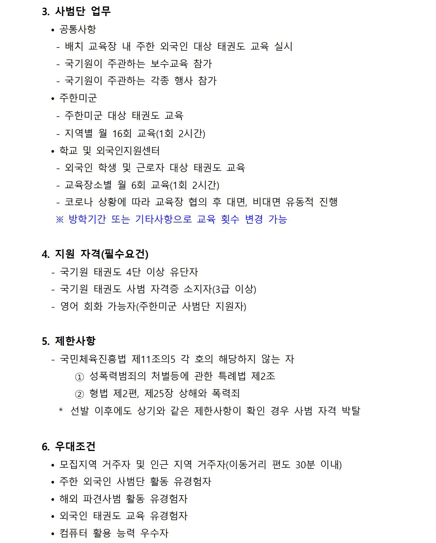 ﻿3. 사범단 업무 | • 공통사항 |- 배치 교육장 내 주한 외국인 대상 태권도 교육 실시 | - 국기원이 주관하는 보수교육 참가 | 국기원이 주관하는 각종 행사 참가 |. 주한미군 | -주한미군 대상 태권도 교육 | - 지역별 월 16회 교육(1회 2시간) | 학교 및 외국인지원센터 | - 외국인 학생 및 근로자 대상 태권도 교육|  -  교육장소별 월 6회 교육(1회 2시간) | - 코로나 상황에 따라 교육장 협의 후 대면, 비대면 유동적 진행 | ※방학기간 또는 기타사항으로 교육 횟수 변경 가능 | 4. 지원 자격(필수요건) | - 국기원 태권도 4단 이상 유단자 | - 국기원 태권도 사범 자격증 소지자(3급 이상) | 영어 회화 가능자(주한미군 사범단 지원자) | 5. 제한사항 | - 국민체육진흥법 제11조의5 각 호의 해당하지 않는 자 | 1 성폭력범죄의 처벌 등에 관한 특례법 제2조 | 2 형법 제2편, 제25장 상해와 폭력죄 | * 선발 이후에도 상기와 같은 제한사항이 확인 경우 사범 자격 박탈 | 6. 우대조건 |  모집지역 거주자 및 인근 지역 거주자(이동거리 편도 30분 이내) | 주한 외국인  사범단 활동 유경험자 | • 해외 파견사범 활동 유경험자 | 외국인 태권도 교육 유경험자 | • 컴퓨터 활용 능력 우수자 