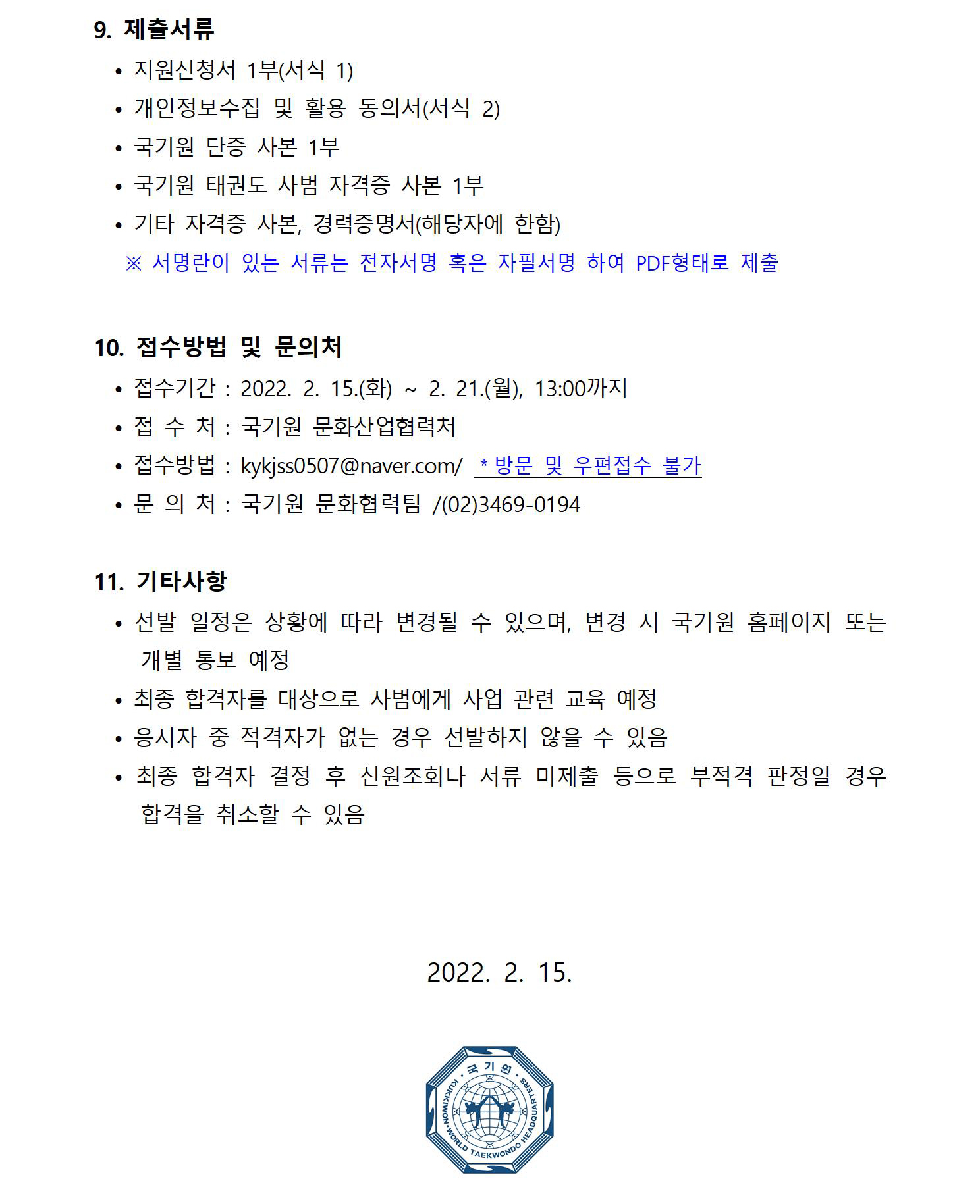 9. 제출서류 | • 지원신청서 1부(서식 1) | . 개인정보수집 및 활용 동의서(서식 2) | • 국기원 단증 사본 1부 | • 국기원 태권도 사범 자격증 사본 1부 | • 기타 자격증 사본, 경력증명서(해당자에 한함) | ※ 서명란이 있는 서류는 전자서명 혹은 자필서명 하여 PDF형태로 제출 | 10. 접수방법 및 문의처 | •접수기간: 2022. 2. 15.(화) ~ 2. 21.(월), 13:00까지 | •접수처: 국기원 문화산업협력처 | •접수방법: kykjss0507@naver.com/ *방문 및 우편접수 불가 | • 문 의 처 : 국기원 문화협력팀 /(02)3469-0194 | 11. 기타사항 | . 선발 일정은 상황에 따라 변경될 수 있으며, 변경 시 국기원 홈페이지 또는 개별 통보 예정 | • 최종 합격자를 대상으로 사범에게 사업 관련 교육 예정 | 응시자 중 적격자가 없는 경우 선발하지 않을 수 있음 | 최종 합격자 결정 후 신원조회나 서류 미제출 등으로 부적격 판정일 경우 합격을 취소할 수 있음 | 2022. 2. 15. | WORLD TAEKWONDO TERS 이미지