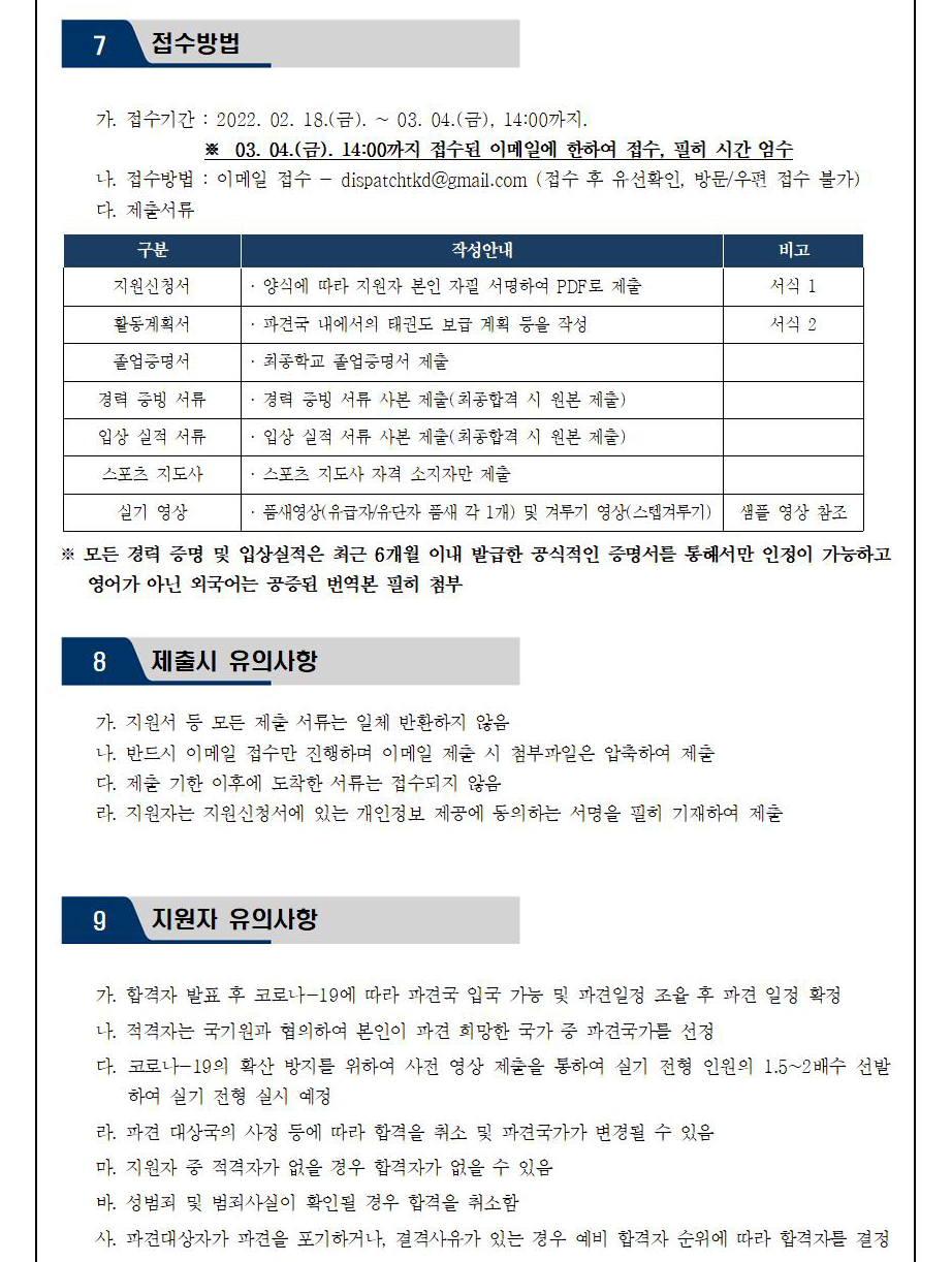 7 접수방법 | 가. 접수기간 : 2022. 02. 18.(금). ~ 03. 04.(금), 14:00까지.| ※ 03. 04.(금). 14:00까지 접수된 이메일에 한하여 접수, 필히 시간 엄수 | 나. 접수방법 : 이메일 접수 - dispatchtkd@gmail.com (접수 후 유선확인, 방문/우편 접수 불가) | 다. 제출서류 | 구분 | 작성안내 | 비고 | 지원신청서| 양식에 따라 지원자 본인 자필 서명하여 PDF로 제출 | 비고 서식 1 |활동계획서 |파견국 내에서의 태권도 보급 계획 등을 작성|비고 서식 2  | 졸업증명서 |최종학교 졸업증명서 제출 | 경력 증빙 서류 |경력 증빙 서류 사본 제출(최종합격 시 원본 제출) | 입상 실적 서류|  입상 실적 서류 사본 제출(최종합격 시 원본 제출) |스포츠 지도사| 스포츠 지도사 자격 소지자만 제출 |실기 영상| •품새영상(유급자/유단자 품새 각 1개) 및 겨루기 영상(스텝겨루기)|비고| 샘플 영상 참조 |※모든 경력 증명 및 입상실적은 최근 6개월 이내 발급한 공식적인 증명서를 통해서만 인정이 가능하고 영어가 아닌 외국어는 공증된 번역본 필히 첨부 | 8 제출시 유의사항 | 가. 지원서 등 모든 제출 서류는 일체 반환하지 않음 |나. 반드시 이메일 접수만 진행하며 이메일 제출 시 첨부파일은 압축하여 제출 | 다. 제출 기한 이후에 도착한 서류는 접수되지 않음 | 라. 지원자는 지원신청서에 있는 개인정보 제공에 동의하는 서명을 필히 기재하여 제출 |9 지원자 유의사항 | 가. 합격자 발표 후 코로나-19에 따라 파견국 입국 가능 및 파견일정 조율 후 파견 일정 확정 | 나. 적격자는 국기원과 협의하여 본인이 파견 희망한 국가 중 파견국가를 선정 | 다. 코로나-19의 확산 방지를 위하여 사전 영상 제출을 통하여 실기 전형 인원의 1.5~2배수 선발 하여 실기 전형 실시 예정 | 라. 파견 대상국의 사정 등에 따라 합격을 취소 및 파견국가가 변경될 수 있음 | 마. 지원자 중 적격자가 없을 경우 합격자가 없을 수 있음| 바. 성범죄 및 범죄사실이 확인될 경우 합격을 취소함 | 사. 파견대상자가 파견을 포기하거나, 결격사유가 있는 경우 예비 합격자 순위에 따라 합격를 결정 