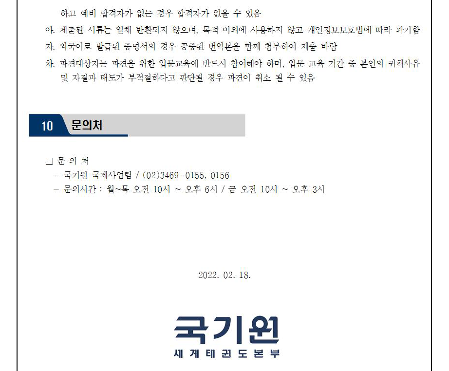 하고 예비 합격자가 없는 경우 합격자가 없을 수 있음 | 아. 제출된 서류는 일체 반환되지 않으며, 목적 이외에 사용하지 않고 개인정보보호법에 따라 파기함 | 자. 외국어로 발급된 증명서의 경우 공증된 번역본을 함께 첨부하여 제출바람 | 차. 파견대상자는 파견을 위한 입문교육에 반드시 참여해야 하며, 입문 교육 기간 중 본인의 귀책사유 및 자질과 태도가 부적절하다고 판단될 경우 파견이 취소 될 수 있음 | 10 문의처 | □문의처 | -국기원 국제사업팀 / (02)3469-0155, 0156 | -문의 시간 : 월~목 오전 10시 오후 6시 / 금 오전 10시 ~ 오후 3시 | 2022.03.10 | 국기원 세계태권도본부