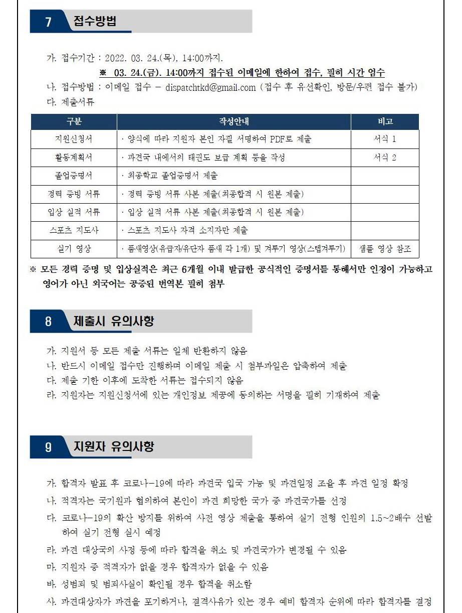 7 접수방법 | 가. 접수기간 : 2022.03.24(목), 14:00까지 | ※ 03.24.(금). 14:00까지 접수된 이메일에 한하여 접수, 필히 시간 엄수 | 나. 접수방법 : 이메일 접수 - dispatchtkd@gmail.com (접수 후 유선확인, 방문/우편 접수 불가) | 다. 제출서류 | 구분 | 작성안내 | 비고 | 지원신청서 | 양식에 따라 지원자 본인 자필 서명하여 PDF로 제출 | 비고 | 서식 1 | 활동계획서 | 파견국 내에서의 태권도 보급 계획 등을 작성 | 비고 | 서식 2 | 졸업증명서 | 최종학교 졸업증명서 제출 | 경력 증빙 서류 | 경력 증빙 서류 사본 제출(최종합격 시 원본 제출) | 입상 실적 서류 | 입상 실적 서류 사본 제출(최종합격 시 원본 제출) | 스포츠 지도사 | 스포츠 지도사 자격 소지자만 제출 | 실기 영상 | 품새영상(유급자/유단자 품새 각 1개) 및 겨루기 영상(스텝겨루기) | 비고 | 샘플 영상 참조 | ※ 모든 경력 증명 및 입상 실적은 최근 6개월 이내 발급한 공식적인 증명서를 통해서만 인정이 가능하고 영어가 아닌 외국어는 공증된 번역본 필히 첨부 | 8 제출시 유의사항 | 가. 지원서 등 모든 제출서류는 일체 반환하지 않음 | 나. 반드시 이메일 접수만 진행하며 이메일 제출 시 첨부파일은 압축하여 제출 | 다. 제출 기한 이후에 도착한 서류는 접수되지 않음 | 라. 지원자는 지원신청서에 있는 개인정보 제공에 동의하는 서명을 필히 기재하여 제출 | 9 지원자 유의사항 | 가. 합격자 발표 후 코로나-19에 따라 파견국 입국 가능 및 파견일정 조율 후 파견 일정 확정 | 나. 적격자는 국기원과 협의하여 본인이 파견 희망한 국가 중 파견국가를 선정 | 다. 코로나 -19의 확산 방지를 위하여 사전 영상 제출을 통하여 실기 전형을 통하여 실기 전형 인원의 1.5~2배수 선발하여 실기 전형 실시 예정 | 라. 파견 대상국의 사정 등에 따라 합격을 취소 및 파견국가가 변동될 수 있음 | 마. 지원자 중 적격자가 없을 경우 합격자가 없을 수 있음 | 바. 성범죄 및 범죄사실이 확인될 경우 합격을 취소함 | 사. 파견대상자가 파견을 포기하거나, 결격사유가 있는 경우 예비 합격자 순위에 따라 합격자를 결정