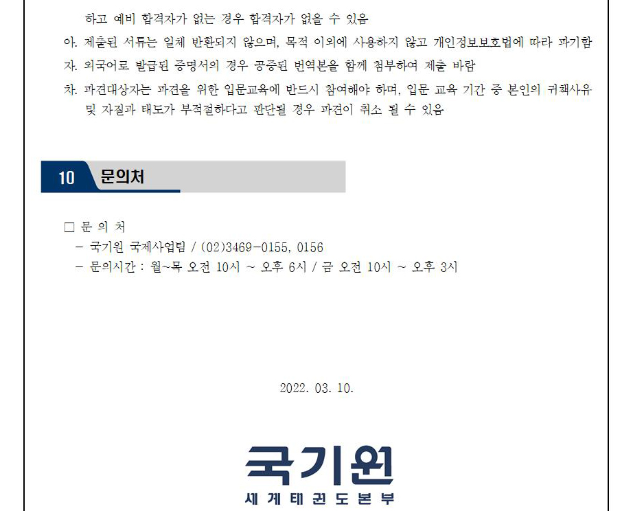 하고 예비 합격자가 없는 경우 합격자가 없을 수 있음 | 아. 제출된 서류는 일체 반환되지 않으며, 목적 이외에 사용하지 않고 개인정보보호법에 따라 파기함 | 자. 외국어로 발급된 증명서의 경우 공증된 번역본을 함께 첨부하여 제출바람 | 차. 파견대상자는 파견을 위한 입문교육에 반드시 참여해야 하며, 입문 교육 기간 중 본인의 귀책사유 및 자질과 태도가 부적절하다고 판단될 경우 파견이 취소 될 수 있음 | 10 문의처 | □문의처 | -국기원 국제사업팀 / (02)3469-0155, 0156 | -문의 시간 : 월~목 오전 10시 오후 6시 / 금 오전 10시 ~ 오후 3시 | 2022.03.10 | 국기원 세계태권도본부