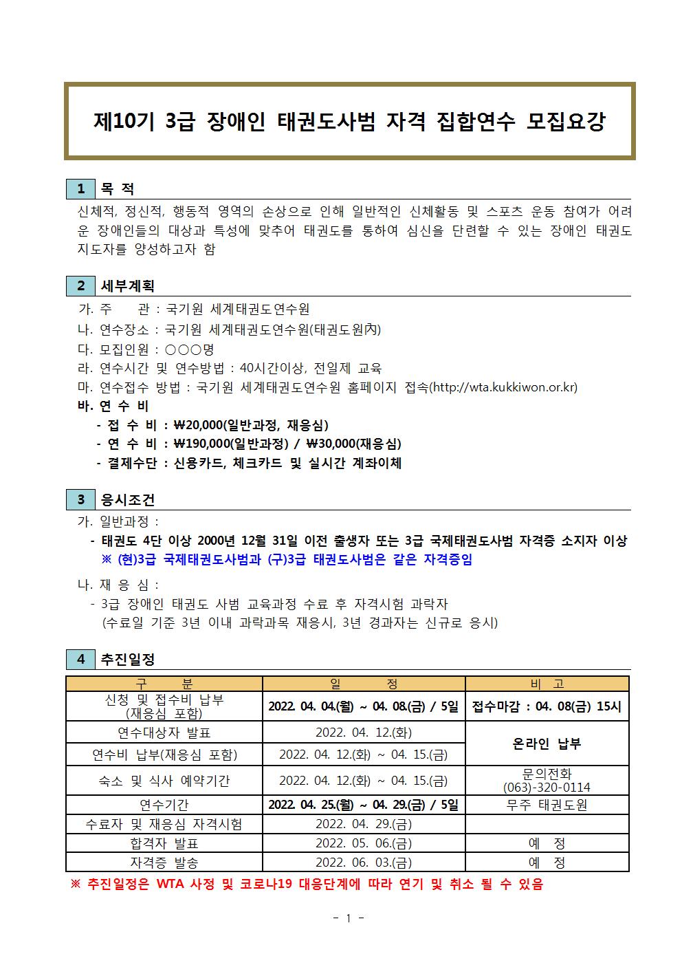 제10기 3급 장애인 태권도사범 자격 집합연수 모집요강 | 1 목적 | 신체적, 정신적, 행동적 영역의 손상으로 인해 일반적인 신처활동 및 스포츠 운동 참여가 어려운 장애인들의 대상과 특성에 맞추어 태권도를 통하여 심신을 단련할 수 있는 장애인 태권도지도자를 양성하고자 함 | 2 세부계획 | 가. 주관: 국기원 세계태권도연수원 | 나. 연수장소 : 국기원 세계태권도연수원(태권도원內) | 다. 모집인원 : ○○○명 | 라. 연수시간 및 연수방법 : 40시간이상, 전일제 교육 | 마. 연수접수 방법 : 국기원 세계태권도연수원 홈페이지 접속(http://wta.kukkiwon.or.kr) | 바. 연수비 | - 접수비 : \20,000(일반과정, 재응심) | -연수비 : \190,000(일반과정) / \30,000(재응심) | - 결제수단 : 신용카드, 체크카드 및 실시간 계좌이체 | 3 응시조건 | 가. 일반과정 : - 태권도 4단 이상 2000년 12월 31일 이전 출생자 또는 3급 국제태권도사범 자격증 소지자 이상 | ※(현)3급 국제태권도사범과 (구)3급 태권도사범은 같이 자격증임 | 나. 재응심: | -3급 장애인 태권도 사범 교육과정 수료 후 자격시험 과락자(수료일 기준 3년 이내 과락과목 재응시, 3년 경과자는 신규로 응시) | 4 추진일정 | 구분 | 일정 | 비고 | 신청 및 접수비 납부(재응심 포함) | 2022.04.04.(월) ~ 04.08.(금) / 5일 | 접수마감 : 04. 08(금) 15시 | 연수대상자 발표 | 2022.04.12.(화) | 비고 온라인 납부 | 연수비 납부(재응심 포함) | 2022.04.12.(화)~04.15.(금) | 비고 온라인 납부 | 숙소 및 식사 예약기간 | 2022.04.12.(화)~04.15.(금) | 문의전화 (063)-320-0114 | 연수기간 | 2022.04.25.(월)~04.29.(금) / 5일 | 비고 | 무주 태권도원 | 수료자 및 재응심 자격시험 | 2022.04.29.(금) | 비고 예정 |  합격자 발표 | 2022.05.06.(금) | 비고 예정 | 자격증 발송 | 2022.06.03.(금) | 비고 예정 | ※ 추진일정은 WTA 사정 및 코라나19 대응관계에 따라 연기 및 취소 될 수 있음 -1-