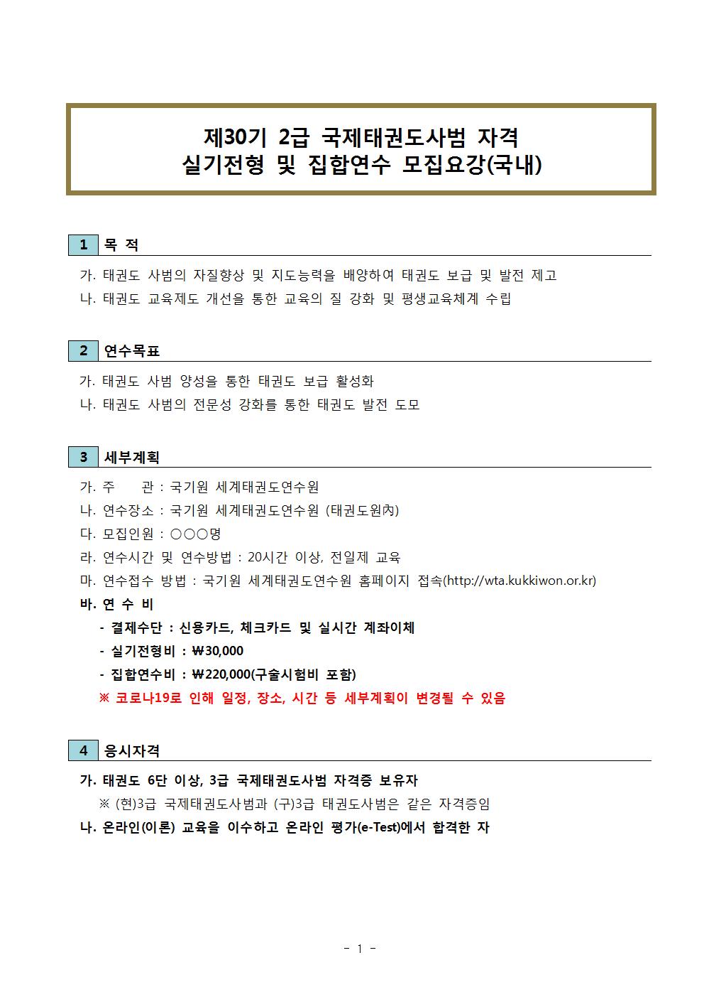 ﻿제30기 2급 국제태권도사범 자격 실기전형 및 집합연수 모집요강(국내) | 1 목적 | 가. 태권도 사범의 자질향상 및 지도능력을 배양하여 태권도 보급 및 발전 제고 | 나. 태권도 교육제도 개선을 통한 교육의 질 강화 및 평생교육체계 수립 | 2 연수목표 | 가. 태권도 사범 양성을 통한 태권도 보급 활성화 | 나. 태권도 사범의 전문성 강화를 통한 태권도 발전 도모 | 3 세부계획 | 가. 주 관: 국기원 세계태권도연수원 | 나. 연수장소 : 국기원 세계태권도연수원 (태권도원內) | 다. 모집인원: ᄋᄋᄋ 명 | 라. 연수시간 및 연수방법: 20시간 이상, 전일제 교육 | 마. 연수접수 방법: 국기원 세계태권도연수원 홈페이지 접속(http://wta.kukkiwon.or.kr) | 바. 연수비 | - 결제수단 : 신용카드, 체크카드 및 실시간 계좌이체 | -실기전형비: ₩30,000 | -집합연수비: ₩220,000(구술시험비 포함) | ※코로나19로 인해 일정, 장소, 시간 등 세부계획이 변경될 수 있음 | 4 응시자격 | 가. 태권도 6단 이상, 3급 국제태권도사범 자격증 보유자 | ※(현)3급 국제태권도사범과 (구)3급 태권도사범은 같은 자격증임 | 나. 온라인(이론) 교육을 이수하고 온라인 평가(e-Test)에서 합격한 자 -1page-