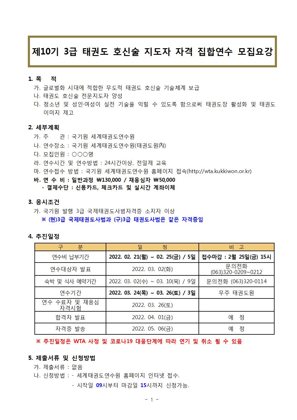 제10기 3급 태권도 호신술 지도자 자격 집합연수 모집요강 | 1 목 적 | 가. 글로벌화 시대에 적합한 무도적 태권도 호신술 기술체계 보급 | 나. 태권도 호신술 전문지도자 양성 | 다. 청소년 및 성인 여성이 실전 기술을 익힐 수 있도록 함으로써 태권도장 활성화 및 태권도 이미지 제고 | 2. 세부계획 | 가. 주 관: 국기원 세계태권도연수원 | 나. 연수장소 : 국기원 세계태권도연수원(태권도원) | 다. 모집인원 : ᄋᄋᄋ 명 | 라. 연수시간 및 연수방법: 24시간이상, 전일제 교육 | 마. 연수접수 방법 : 국기원 세계태권도연수원 홈페이지 접속(http://wta.kukkiwon.or.kr) | 바. 연수비 : 일반과정 ₩130,000/재응심자 ₩50,000 | •결제수단: 신용카드, 체크카드 및 실시간 계좌이체 | 3. 응시조건 | 가. 국기원 발행 3급 국제태권도사범자격증 소지자 이상 | ※(현)3급 국제태권도사범과 (구)3급 태권도사범은 같은 자격증임 | 4. 추진일정 | 구 분 | 연수비 납부기간 |2022.02.21(월) ~ 02. 25(금) / 5일 | 비고  접수마감: 2월 25일 (금) 15시  | 연수대상자 발표 | 일정 2022. 03. 02(화) | 비고 문의전화 (063)320-0209-0212 | 숙박 및 식사 예약기간 | 일정 2022. 03. 02 (수) ~ 03. 10(목)/ 9일 | 비고 문의전화 (063)320-0114 | 연수기간 | 일 정 | 2022. 03. 24(목) ~ 03. 26(토)/3일 | 비고 무주 태권도원 | 연수 수료자 및 재응심 자격시험 | 2022. 03. 26(토) | 합격자 발표 | 2022. 04. 01(금) |비고 예정  | 자격증 발송 | 2022. 05. 06(금)| 비고 예정 | ※추진일정은 WTA 사정 및 코로나19 대응단계에 따라 연기 및 취소 될 수 있음 | 5. 제출서류 및 신청방법 | 가. 제출서류 : 없음 | 나. 신청방법 : | - 세계태권도연수원 홈페이지 인터넷 접수. | 시작일 09시부터 마감일 15시까지 신청가능.