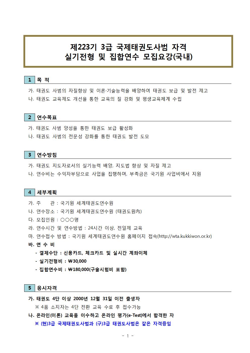 제223기 3급 국제태권도사범 자격 | 실기전형 및 집합연수 모집요강(국내) | 1 목적 | 가. 태권도 사범의 자질향상 및 이론 기술능력을 배양하여 태권도 보급 및 발전 제고 | 나. 태권도 교육제도 개선을 통한 교육의 질 강화 및 평생교육체계 수립 | 2 연수목표 | 가. 태권도 사범 양성을 통한 태권도 보급 활성화 | 나. 태권도 사범의 전문성 강화를 통한 태권도 발전 도모 | 3 연수방침 | 가. 태권도 지도자로서의 실기능력 배양, 지도법 향상 및 자질 제고 | 나. 연수비는 수익자부담을 사업을 집행하며, 부족금은 국기원 사업비에서 지원 | 4 세부계획 | 가. 주관 : 국기원 세계태권도연수원 | 나. 연수장소: 국기원 세계태권도연수원 (태권도원內) | 다. 모집인원 : ○○○명 | 라. 연수시간 및 연수방법 : 24시간 이상, 전일제 교육 | 마. 연수접수 방법 : 국기원 세계태권도연수원 홈페이지 접속(http:wta.kukkiwon.or.kr) | 바. 연수비 | - 결제수단 : 신용카드, 체크카드 및 실시간 계좌이체 | -실기전형비 :\30,000 | -집합연수비 : \180,000(구술시험비 포함) | 5 응시자격 | 가. 태권도 4단 이상 2000년 12월 31일 이전 출생자 | ※ 4품 소지자는 4단 전환 교육 수료 후 접수 가능 | 나. 온라인(이론) 교육을 이수하고 온라인 평가(e-Test)에서 합격한 자 | ※ (현)3급 국제태권도사범과 (구)3급 태권도사범은 같은 자격증임 -1-