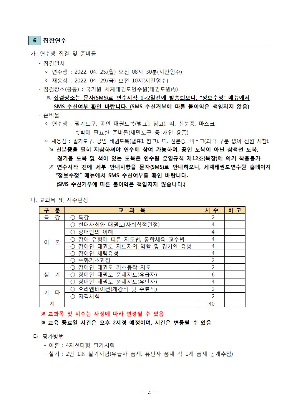 6 집합연수 | 가. 연수생 집결 및 준비물 | - 집결일시 | ○ 연수생 : 2022. 04.25.(월) 오전 08시 30분(시간엄수) | ○재응심 : 2022.04.29(금) 오전 10시(시간엄수) | -집결장소(공통) : 국기원 세계태권도연수원(태권도원內) | ※신분증을 필히 지참하셔야 연수에 참여 가능하며, 공인 도복이 아닌 삼색선 도복, 경기용 도복 및 색이 있는 도복은 연수원 운영규칙 제12조(복장)에 의거 착용불가 | ※연수시작 전에 세부 안내사항을 문자(SMS)로 안내하오니, 세계태권도연수원 홈페이지 '정보수정' 메뉴에서 SMS 수신여부를 확인 바랍니다. (SMS 수신거부에 따른 불이익은 책임지지 않습니다.) | 나. 교과목 및 시수편성 | 구분 | 교과목 | 시수 | 비고 | 특강 | ○특강 | 시수2 | 이론 ○ 현대사회와 태권도(사회학적관점) | 시수 4 | ○ 장애인의 이해 | 시수 4 |○ 장애 유형에 따른 지도법, 통합체육 교수법 | 시수 4 | ○ 장애인 태권도 지도자의 역할 및 경기인 육성 | 시수 4 | ○장애인 체력육성 | 시수 4 | ○ 수화기초과정 | 시수 2 | 실기 | ○ 장애인 태권도 기초동작 지도 | 시수 2 | ○ 장애인 태권도 품새지도(유급자) | 시수 6 | ○ 장애인 태권도 품새지도(유단자) | 시수 4 | 기타 | 오리엔테이션(개강식 및 수료식) | 시수 2 | ○자격시험 | 시수2 | 계 40 | ※ 교과목 및 시수는 사정에 따라 변경될 수 있음 | ※교육 종료일 시간은 오후 2시경 예정이며, 시간은 변동될 수 있음 | 다. 평가방법 | -이론: 4지선다형 필기시험 | -실기 : 2인 1조 실기시험(유급자 품새, 유단자 품새 각 1개 품새 공개 추첨) -4-