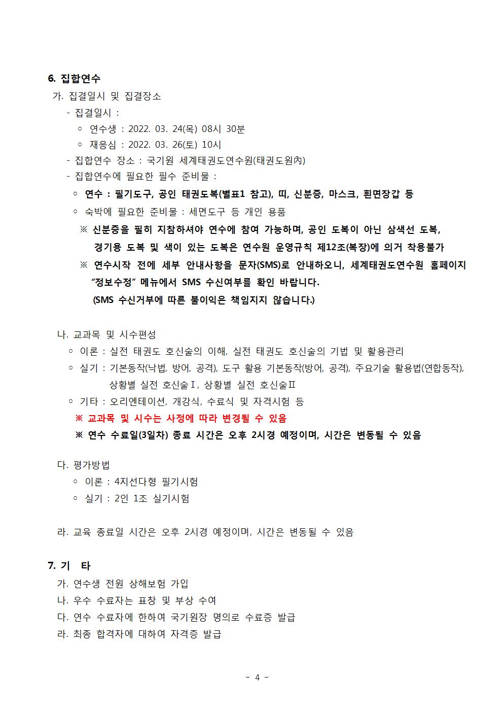 6. 집합연수 | 가. 집결일시 및 집결장소 |・집결일시: | ○ 연수생 : 2022. 03. 24(목) 08시 30분 | •재응심: 2022. 03. 26(토) 10시 | •집합연수 장소: 국기원 세계태권도연수원(태권도원(內) | ・집합연수에 필요한 필수 준비물: | ○ 연수: 필기도구, 공인 태권도복(별표1 참고), 띠, 신분증, 마스크, 흰면장갑 등 | ᄋ 숙박에 필요한 준비물: 세면도구 등 개인 용품|  ※ 신분증을 필히 지참하셔야 연수에 참여 가능하며, 공인 도복이 아닌 삼색선 도복, 경기용 도복 및 색이 있는 도복은 연수원 운영규칙 제12조(복장)에 의거 착용불가 | ※연수시작 전에 세부 안내사항을 문자(SMS)로 안내하오니, 세계태권도연수원 홈페이지 '정보수정' 메뉴에서 SMS 수신여부를 확인 바랍니다. (SMS 수신거부에 따른 불이익은 책임지지 않습니다.) | 나. 교과목 및 시수편성 | ᄋ 이론: 실전 태권도 호신술의 이해, 실전 태권도 호신술의 기법 및 활용관리 | • 실기 : 기본동작(낙법, 방어, 공격), 도구 활용 기본동작(방어, 공격), 주요기술 활용법(연합동작), 상황별 실전 호신술 I, 상황별 실전 호신술 II | • 기타: 오리엔테이션, 개강식, 수료식 및 자격시험 등 | ※교과목 및 시수는 사정에 따라 변경될 수 있음 | ※연수 수료일(3일차) 종료 시간은 오후 2시경 예정이며, 시간은 변동될 수 있음 | 다. 평가방법 | ᄋ 이론: 4지선다형 필기시험 | ○ 실기: 2인 1조 실기시험 | 라. 교육 종료일 시간은 오후 2시경 예정이며, 시간은 변동될 수 있음 | 7. 기타 | 가. 연수생 전원 상해보험 가입 | 나. 우수 수료자는 표창 및 부상 수여 | 다. 연수 수료자에 한하여 국기원장 명의로 수료증 발급 | 라. 최종 합격자에 대하여 자격증 발급
