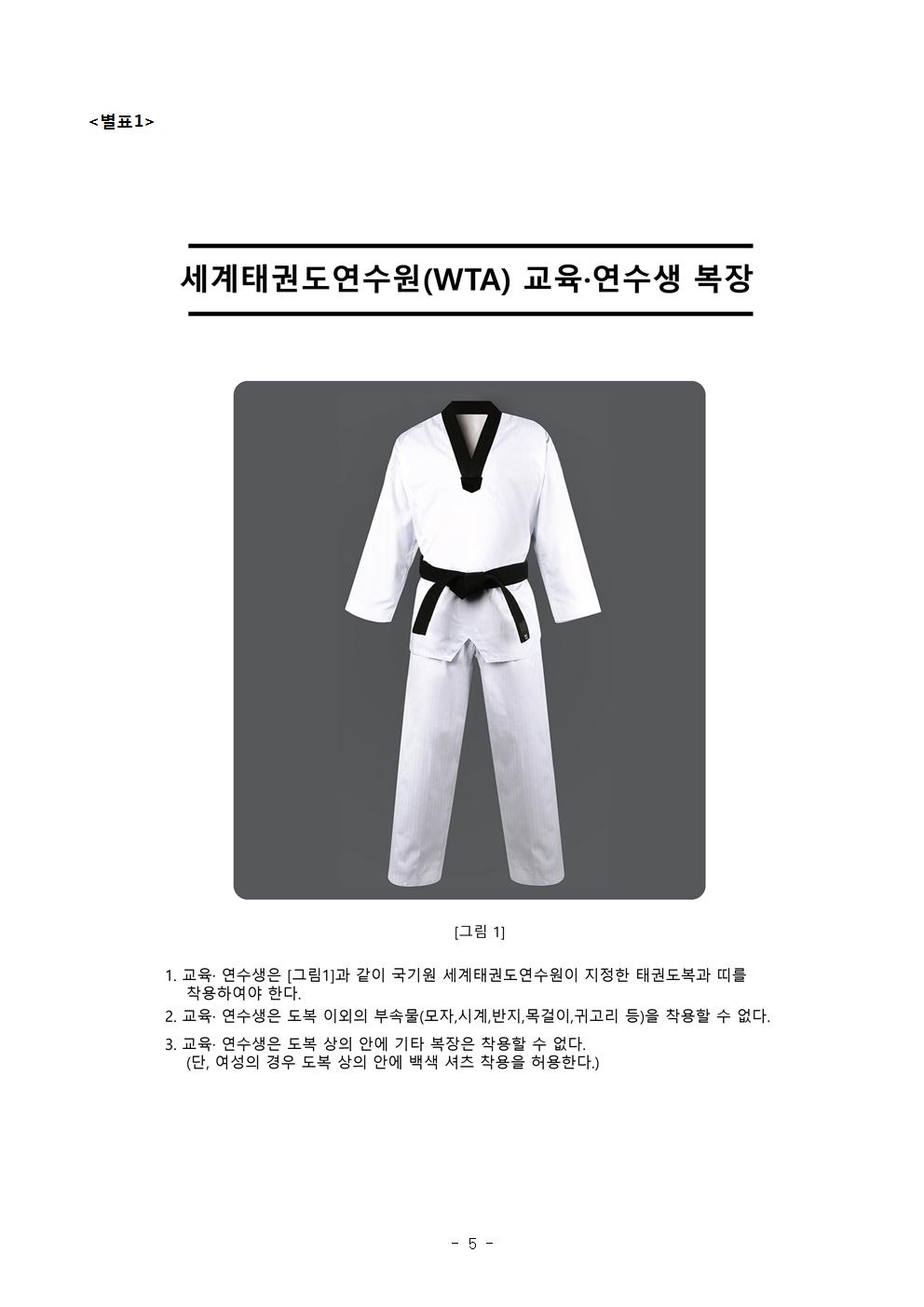  <별표1> | 세계태권도연수원(WTA) 도복 그림1 교육·연수생 복장 | [그림 1] | 1. 교육 · 연수생은 그림1과 같이 국기원 세계태권도 연수원이 지정한 태권도복과 띠를 착용하여야 한다. | 2. 교육·연수생은 도복 이외의 부속물(모자, 시계, 반지, 목걸이, 귀고리 등)을 착용할 수 없다. | 3. 교육· 연수생은 도복 상의 안에 기타 복장은 차용할 수 없다. (단, 여성의 경우 도복 상의 안에 백색 셔츠 착용을 허용한다. - 5 -