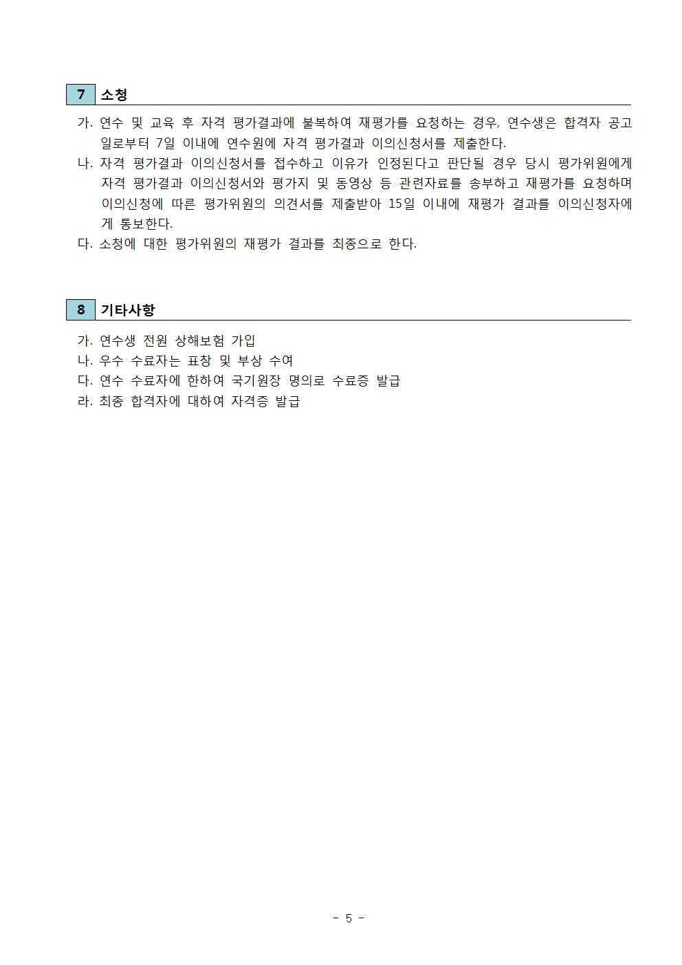 소청 | 가. 연수 및 교육 후 자격 평가결과에 불복하여 재평가를 요청하는 경우, 연수생은 합격자 공고 일로부터 7일 이내에 연수원에 자격 평가결과 이의신청서를 제출한다. | 나. 자격 평가결과 이의신청서를 접수하고 이유가 인정된다고 판단될 경우 당시 평가위원에게 자격 평가결과 이의신청서와 평가지 및 동영상 등 관련자료를 송부하고 재평가를 요청하며 이의신청에 따른 평가위원의 의견서를 제출받아 15일 이내에 재평가 결과를 이의신청자에게 통보한다. | 다. 소청에 대한 평가위원의 재평가 결과를 최종으로 한다. | 8 기타사항 | 가. 연수생 전원 상해보험 가입 | 나. 우수 수료자는 표창 및 부상 수여 | 다. 연수 수료자에 한하여 국기원장 명의로 수료증 발급 | 라. 최종 합격자에 대하여 자격증 발급 -5-