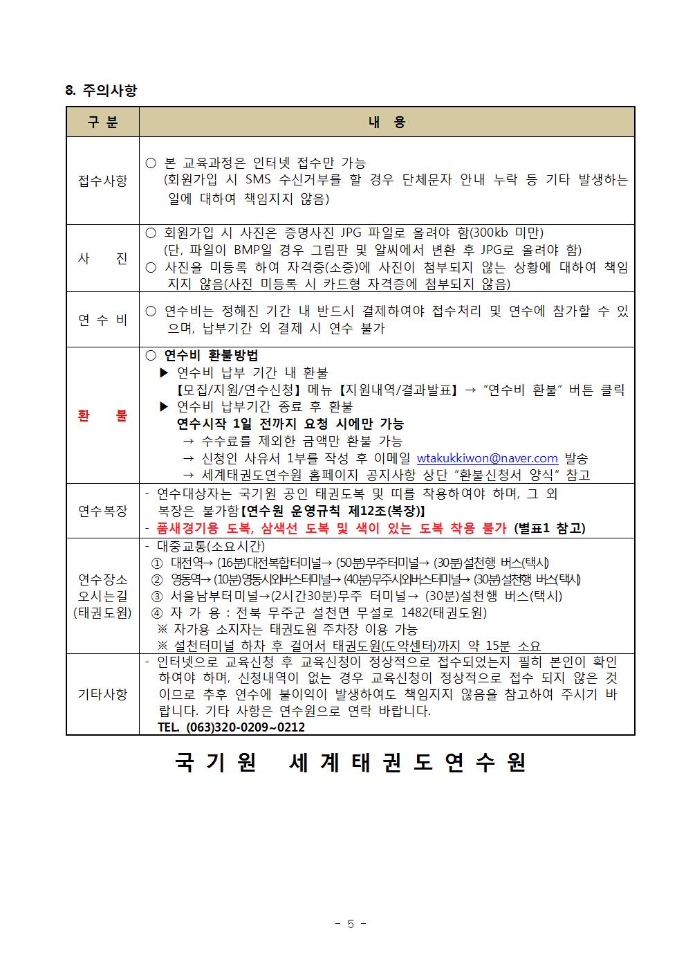 8 주의사항 | 구분 | 내용 | 접수사항 | ○ 본 교육과정은 인터넷 접수만 가능 (회원가입 시 SMS 수신거부를 할 경우 단체 문자 안내 누락 등 기타 발생하는 일에 대하여 책임지지 않음) | 사진 | ○ 회원가입 시 사진은 증명사진 JPG 파일로 올려야 함(300kb 미만)(단, 파일이 BMP일 경우 그림판 및 알씨에서 변환 후 JPG로 올려야 함) | ○ 사진을 미등록 하여 자격증(소증)에 사진이 첨부되지 않는 상황에 대하여 책임지지 않음(사진 미등록 시 카드형 자격증에 첨부되지 않음) | 연수비 | ○ 연수비는 정해진 기간 내 반드시 결제하여야 접수처리 및 연수에 참가할 수 있으며, 납부기간 외 결제 시 연수 불가 | 환불 | ○연수비 환불방법 | ▶연수비 납부 기간 내 환불 | [모집/지원/연수신청] 메뉴 [지원내역/결과발표] ->'연수비 환불' 버튼 클릭 | ▶ 연수비 납부기간 종료 후 환불 | 연수시작 1일 전까지 요청 시에만 가능 | -> 수수료를 제외한 금액만 환불 가능 | -> 신청인 사유서 1부를 작성 후 이메일 wtakukkiwon@naver.com 발송 | -> 세계태권도연수원 홈페이지 공지사항 상단 '환불신청서 양식' 참고 | 연수복장 | - 연수대상자는 국기원 공인 태권도복 및 띠를 착용하여야 하며, 그 외 복장은 불가함[연수원 운영규칙 제12조(복장)] | -품새경기용 도복, 삼색선 도복 및 색이 있는 도복 착용 불가 (별표1 참고) | 연수장소 오시는길(태권도원) | -대중교통(소요시간) | 1 대전역-> (16분) 대전복합터미널 -> (50분)무주터미널->(30분)설천행 버스(택시) | 2 영동역-> (10분)영동시외버스터미널 ->(40분)무주시외버스터미널 -> (30분)설천행 버스(택시) | 4 자가용: 전북 무주군 설천면 무설로 1482(태권도원) | ※ 자가용 소지자는 태권도원 주차장 이용 가능 | ※설천 터미널 하차 후 걸어서 태권도원(도약센터)까지 약 15분 소요 | 기타사항 | - 인터넷으로 교육신청 후 교육신청이 정상적으로 접수되었는지 필히 본인이 확인하여야 하며, 신청내역이 없는 경우 교육신청이 정상적으로 접수 되지 않은 것이므로 추후 연수에 불이익이 발생하여도 책임지지 않음을 참고하여 주시기 바랍니다. 기타 사항은 연수원으로 연락 바랍니다. | TEL (063)320-0209 ~ 0212 | 국기원 세계태권도연수원