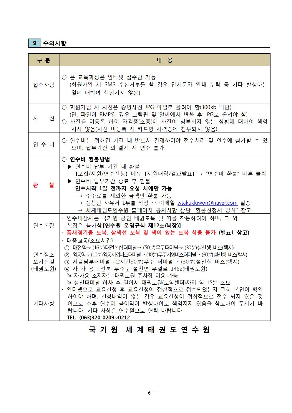 9 주의사항 | 구분 | 내용 | 접수사항 | ○ 본 교육과정은 인터넷 접수만 가능 (회원가입 시 SMS 수신거부를 할 경우 단체 문자 안내 누락 등 기타 발생하는 일에 대하여 책임지지 않음) | 사진 | ○ 회원가입 시 사진은 증명사진 JPG 파일로 올려야 함(300kb 미만)(단, 파일이 BMP일 경우 그림판 및 알씨에서 변환 후 JPG로 올려야 함) | ○ 사진을 미등록 하여 자격증(소증)에 사진이 첨부되지 않는 상황에 대하여 책임지지 않음(사진 미등록 시 카드형 자격증에 첨부되지 않음) | 연수비 | ○ 연수비는 정해진 기간 내 반드시 결제하여야 접수처리 및 연수에 참가할 수 있으며, 납부기간 외 결제 시 연수 불가 | 환불 | ○연수비 환불방법 | ▶연수비 납부 기간 내 환불 | [모집/지원/연수신청] 메뉴 [지원내역/결과발표] ->'연수비 환불' 버튼 클릭 | ▶ 연수비 납부기간 종료 후 환불 | 연수시작 1일 전까지 요청 시에만 가능 | -> 수수료를 제외한 금액만 환불 가능 | -> 신청인 사유서 1부를 작성 후 이메일 wtakukkiwon@naver.com 발송 | -> 세계태권도연수원 홈페이지 공지사항 상단 '환불신청서 양식' 참고 | 연수복장 | - 연수대상자는 국기원 공인 태권도복 및 띠를 착용하여야 하며, 그 외 복장은 불가함[연수원 운영규칙 제12조(복장)] | -품새경기용 도복, 삼색선 도복 및 색이 있는 도복 착용 불가 (별표1 참고) | 연수장소 오시는길(태권도원) | -대중교통(소요시간) | 1 대전역-> (16분) 대전복합터미널 -> (50분)무주터미널->(30분)설천행 버스(택시) | 2 영동역-> (10분)영동시외버스터미널 ->(40분)무주시외버스터미널 -> (30분)설천행 버스(택시) | 4 자가용: 전북 무주군 설천면 무설로 1482(태권도원) | ※ 자가용 소지자는 태권도원 주차장 이용 가능 | ※설천 터미널 하차 후 걸어서 태권도원(도약센터)까지 약 15분 소요 | 기타사항 | - 인터넷으로 교육신청 후 교육신청이 정상적으로 접수되었는지 필히 본인이 확인하여야 하며, 신청내역이 없는 경우 교육신청이 정상적으로 접수 되지 않은 것이므로 추후 연수에 불이익이 발생하여도 책임지지 않음을 참고하여 주시기 바랍니다. 기타 사항은 연수원으로 연락 바랍니다. | TEL (063)320-0209 ~ 0212 | 국기원 세계태권도연수원 -6-