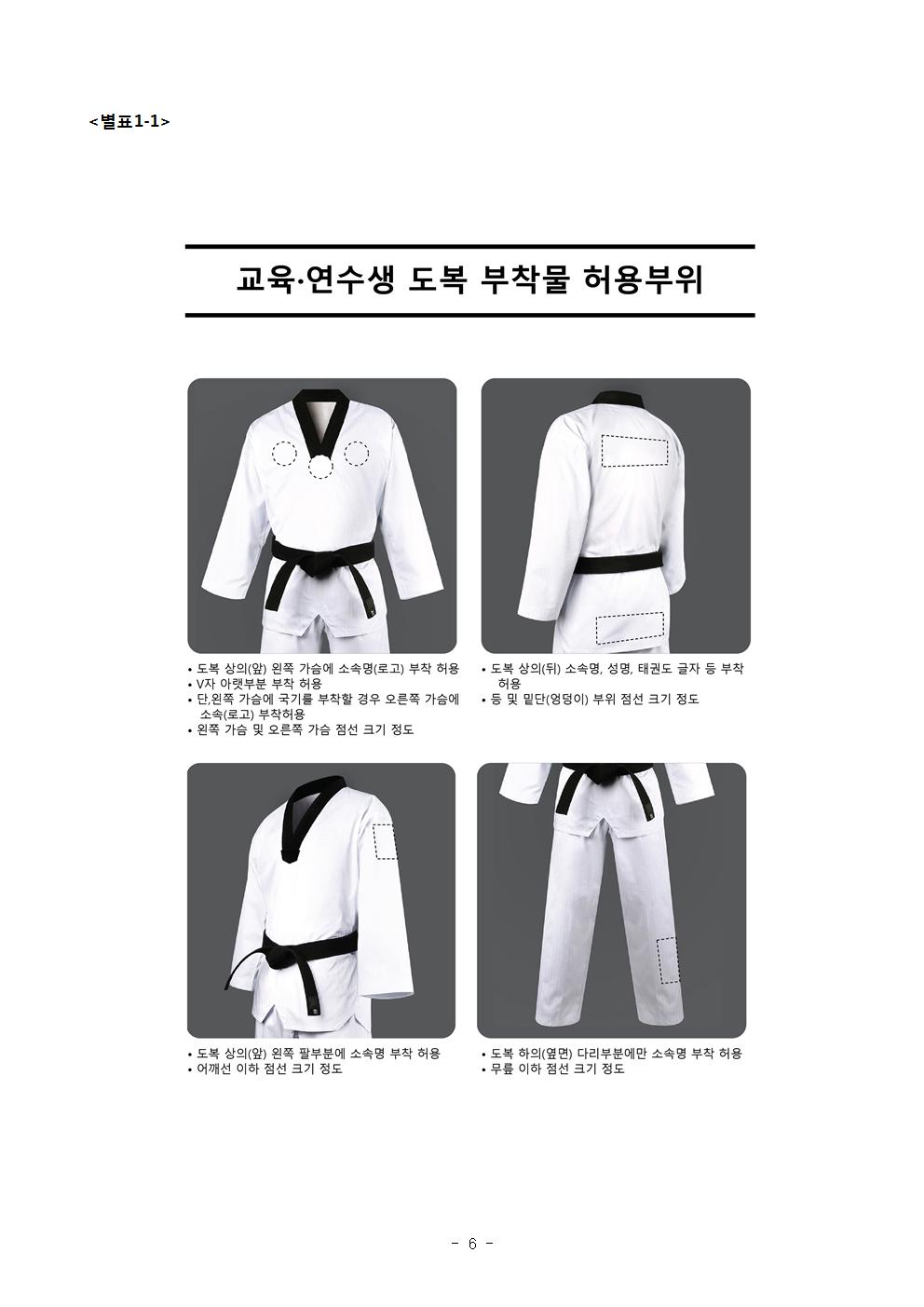 <별표1-1> | 교육·연수생 도복 부착물 허용부위 | • 도복 상의(앞) 왼쪽 가슴에 소속명(로고) 부착 허용 | •V자 아랫부분 부착 허용 | •단, 위쪽 가슴에 국기를 부착할 경우 오른쪽 가슴에 소속(로고)부착허용 | •왼쪽 가슴 및 오른쪽 가슴 점선 크기 정도 | •도복 상의(뒤) 소속명, 성명, 태권도 글자 등 부착 허용 | • 등 및 밑단(엉덩이) 부위 점선 크기 정도 | • 도복 상의(앞) 왼쪽 팔부분에 소속명 부착 허용 | • 어깨선 이하 점선 크기 정도 | • 도복 하의(옆면) 다리부분에만 소속명 부착 허용 | • 무릎 이하 점선 크기 정도 -6-