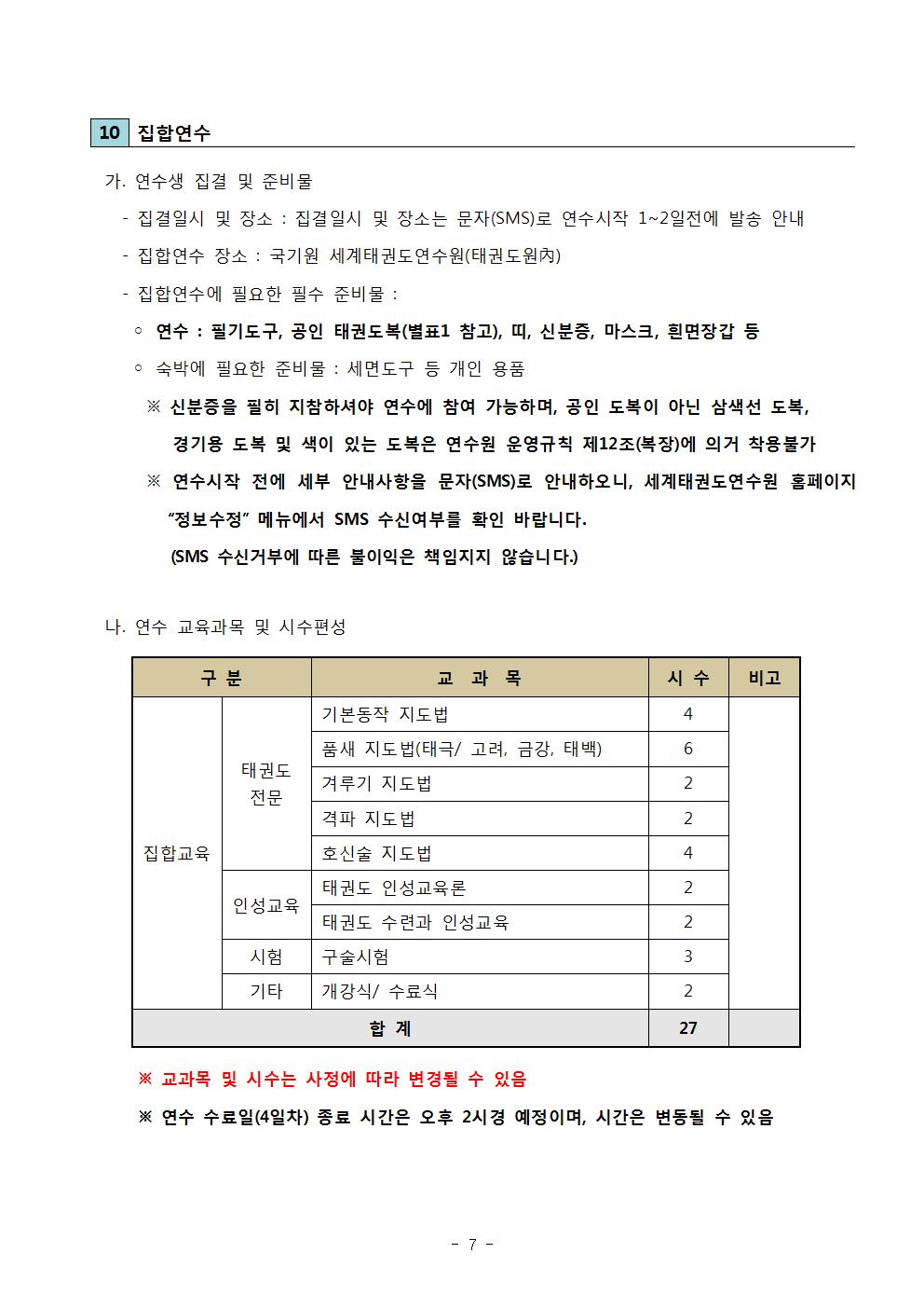 ﻿10 집합연수 | 가. 연수생 집결 및 준비물 | •집결일시 및 장소: 집결일시 및 장소는 문자(SMS)로 연수시작 1~2일전에 발송 안내 | -집합연수 장소: 국기원 세계태권도연수원(태권도원內) | ・집합연수에 필요한 필수 준비물: | ● 연수: 필기도구, 공인 태권도복(별표1 참고), 띠, 신분증, 마스크, 흰면장갑 등 | ● 숙박에 필요한 준비물: 세면도구 등 개인 용품 | ※ 신분증을 필히 지참하셔야 연수에 참여 가능하며, 공인 도복이 아닌 삼색선 도복, 경기용 도복 및 색이 있는 도복은 연수원 운영규칙 제12조(복장)에 의거 착용불가 | ※연수시작 전에 세부 안내사항을 문자(SMS)로 안내하오니, 세계태권도연수원 홈페이지 '정보수정' 메뉴에서 SMS 수신여부를 확인 바랍니다. (SMS 수신거부에 따른 불이익은 책임지지 않습니다.) | 나. 연수 교육과목 및 시수편성 | 구분 | 집합교육 | 태권도 전문 | 인성교육 | 시험 | 기타 | 교과목 | 시수 | 비고 | 기본동작 | 지도법 |시수 4| 품새 지도법(태극/ 고려, 금강, 태백)| 시수 6 | 겨루기 지도법 | 시수 2 | 격파 지도법 | 시수 2 |  호신술 지도법 | 시수 4 | 인성교육 | 태권도 인성교육론 | 시수 2 |  태권도 수련과 인성교육 | 시수 2 | 시험 | 구술시험| 시수 3 | 기타 | 개강식/ 수료식 | 시수 2 | 합계 27 | ※ 교과목 및 시수는 사정에 따라 변경될 수 있음 | ※연수 수료일(4일차) 종료 시간은 오후 2시경 예정이며, 시간은 변동될 수 있음 - 7 -