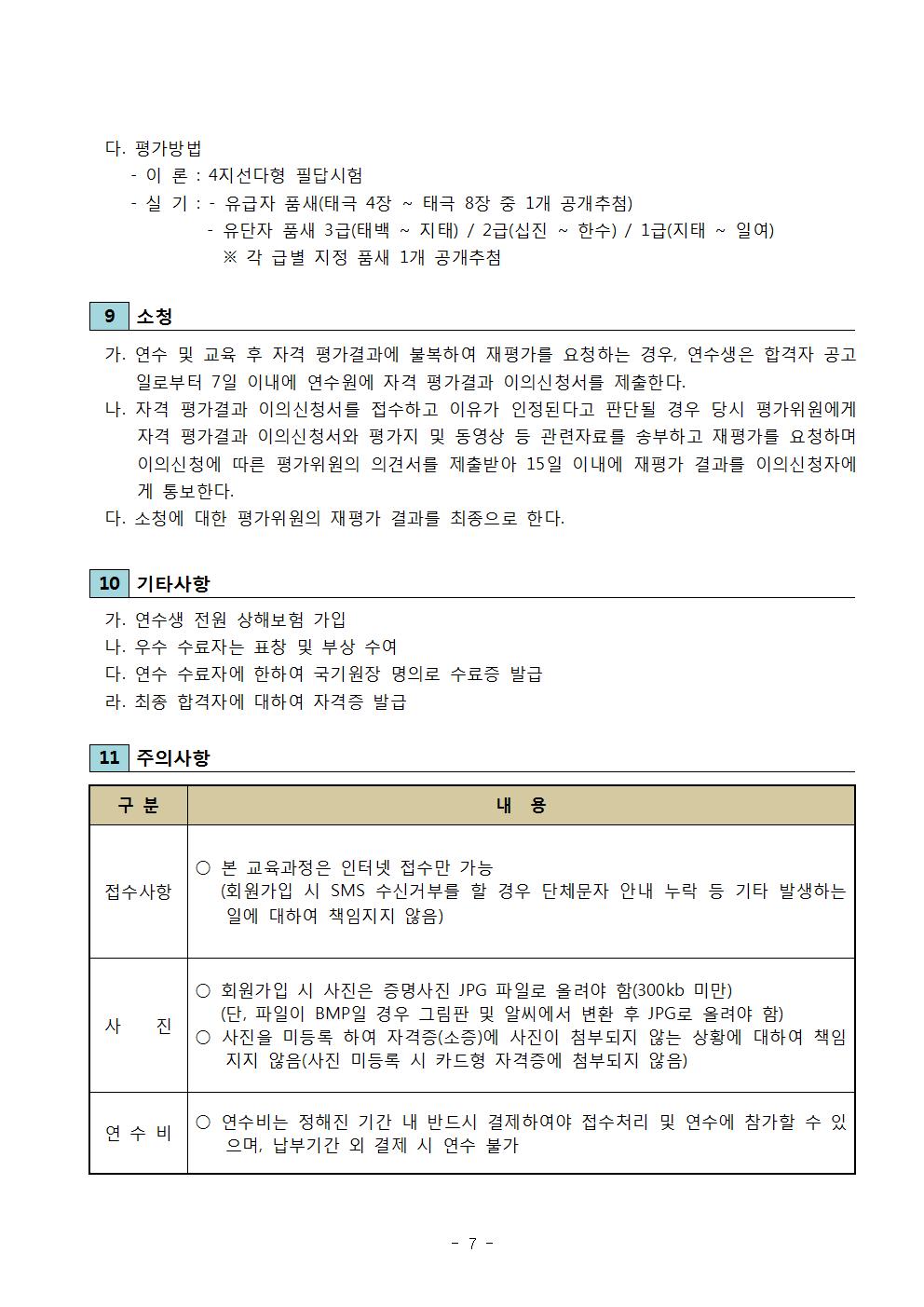 다. 평가방법 | -이론 : 4지선다형 필답시험 | -실기 : -유급자 품새(태극 4장 ~ 태극 8장 중 1개 공개추첨) | -유단자 품새 3급(태백 ~ 지태) / 2급(십진 ~ 한수) / 1급(지태 ~ 일여) | ※ 각 급별 지정 품새 1개 공개추첨 | 9 소청 | 가. 연수 및 교육 후 자격 평가결과에 불복하여 재평가를 요청하는 경우, 연수생은 합격자 공고일로부터 7일 이내에 연수원에 자격 평가결과 이의신청서를 제출한다. | 나. 자격 평가결과 이의신청서를 접수하고 이유가 인정된다고 판단될 경우 당시 평가위원에게 자격 평가결과 이의신청서와 평가 및 동영상 등 관련자료를 송부하고 재평가를 요청하며 이의신청에 따른 평가위원의 의견서를 제출받아 15일 이내에 재평가 결과를 이의신청자에게 통보한다. | 다. 소청에 대한 평가위원의 재평가 결과를 최종으로 한다. | 10 기타사항  | 가. 연수생 전원 상해보험 가입 | 나. 우수 수료자는 표창 및 부상 수여 | 다. 연수 수료자에 한하여 국기원장 명의로 수료증 발급 | 라. 최종 합격자에 대하여 자격증 발급 | 11 주의사항 | 구분 | 내용 | 접수사항 | ○ 본 교육과정은 인터넷 접수만 가능(회원가입 시 SMS 수신거부를 할 경우 단체문자 안내 누락 등 기타 발생하는 일에 대하여 책임지지 않음) | 사진 | ○ 회원가입 시 사진은 증명사진 JPG 파일로 올려야 함(300kb 미만)(단, 파일이 BMP일 경우 그림판 및 알씨에서 변환 후 JPG로 올려야 함) | ○ 사진을 미등록 하여 자격증(소증)에 사진이 첨부되지 않는 상황에 대하여 책임지지 않음(사진 미등록 시 카드형 자격증에 첨부되지 않음) | 연수비 | ○ 연수비는 정해진 기간 내 반드시 결제하여야 접수처리 및 연수에 참가할 수 있으며, 납부기간 외 결제 시 연수 불가 -7-