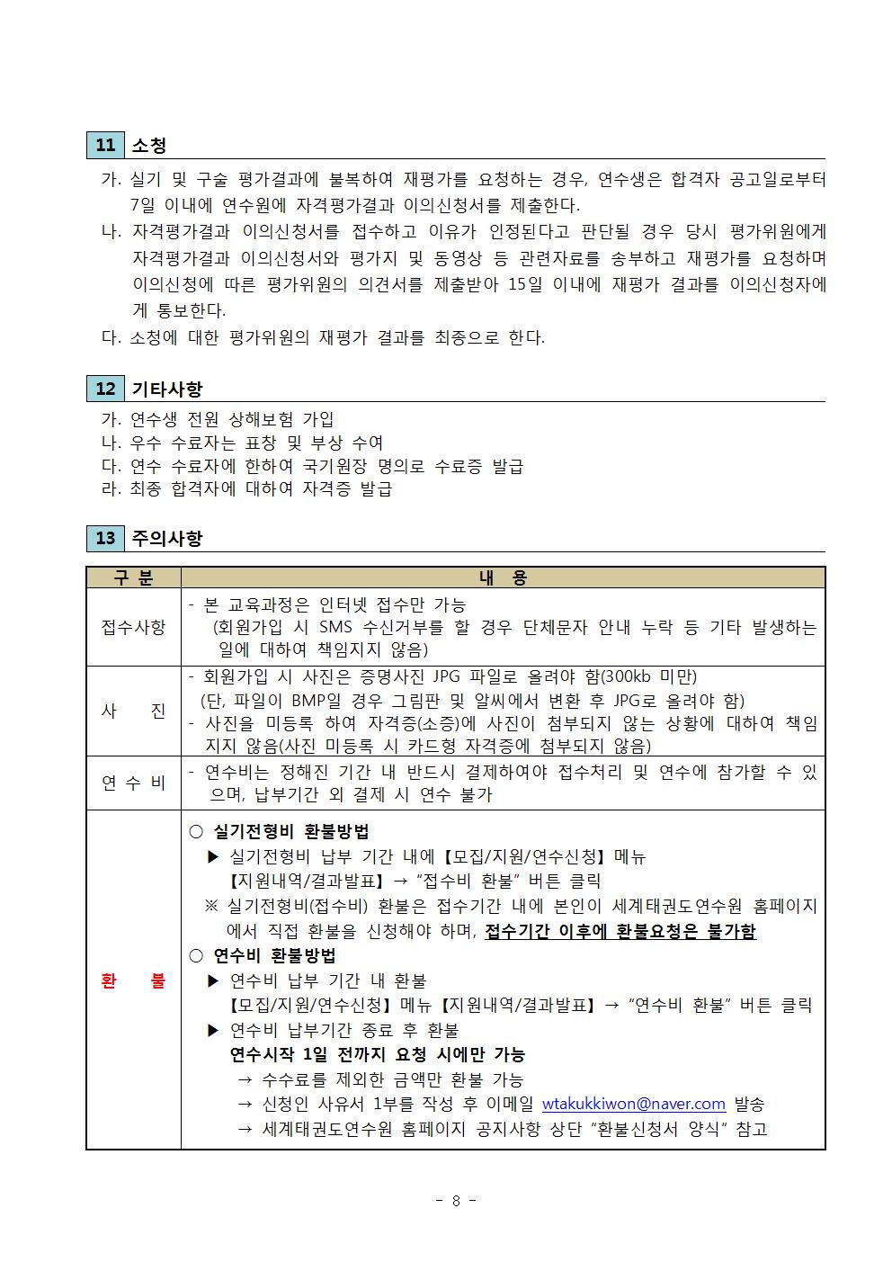 11 소청 |가. 실기 및 구술 평가결과에 불복하여 재평가를 요청하는 경우, 연수생은 합격자 공고일로부터 7일 이내에 연수원에 자격평가결과 이의신청서를 제출한다. | 나. 자격 평가결과 이의신청서를 접수하고 이유가 인정된다고 판단될 경우 당시 평가위원에게 자격 평가결과 이의신청서와 평가지 및 동영상 등 관련자료를 송부하고 재평가를 요청하며 이의신청에 따른 평가위원의 의견서를 제출받아 15일 이내에 재평가 결과를 이의신청자에 게 통보한다. | 다. 소청에 대한 평가위원의 재평가 결과를 최종으로 한다. | 12 기타사항 | 가. 연수생 전원 상해보험 가입 | 나. 우수 수료자는 표창 및 부상 수여 | 다. 연수 수료자에 한하여 국기원장 명의로 수료증 발급 | 라. 최종 합격자에 대하여 자격증 발급 | 13 주의사항 | 구분 | 내용| 접수사항  | 본 교육과정은 인터넷 접수만 가능(회원가입 시 SMS 수신거부를 할 경우 단체문자 안내 누락 등 기타 발생하는 일에 대하여 책임지지 않음) | - 사 진 | 회원가입 시 사진은 증명사진 JPG 파일로 올려야 함(300kb 미만) (단, 파일이 BMP 일 경우 그림판 및 알씨에서 변환 후 JPG로 올려야 함) | -사진을 미등록 하여 자격증(소증)에 사진이 첨부되지 않는 상황에 대하여 책임 지지 않음(사진 미등록 시 카드형 자격증에 첨부되지 않음)  | 연수비 | -연수비는 정해진 기간 내 반드시 결제하여야 접수처리 및 연수에 참가할 수 있으며, 납부기간 외 결제 시 연수 불가 | 환불 | 실기전형비 환불방법 | 실기전형비 납부 기간 내에 [모집/지원/연수신청] 메뉴 [지원내역/결과발표] → '접수비 환불' 버튼 클릭 | ※실기전형비(접수비) 환불은 접수기간 내에 본인이 세계태권도연수원 홈페이지 에서 직접 환불을 신청해야 하며, 접수기간 이후에 환불요청은 불가함 | 연수비 환불방법 | ▶연수비 납부 기간 내 환불 [모집/지원/연수신청] 메뉴 [지원내역/결과발표] → '연수비 환불' 버튼 클릭 | ▶연수비 납부기간 종료 후 환불 | 연수시작 1일 전까지 요청 시에만 가능 | → 수수료를 제외한 금액만 환불 가능 | - 신청인 사유서 1부를 작성 후 이메일 wtakukkiwon@naver.com 발송 | → 세계태권도연수원 홈페이지 공지사항 상단 '환불신청서 양식' 참고 -8page- 
