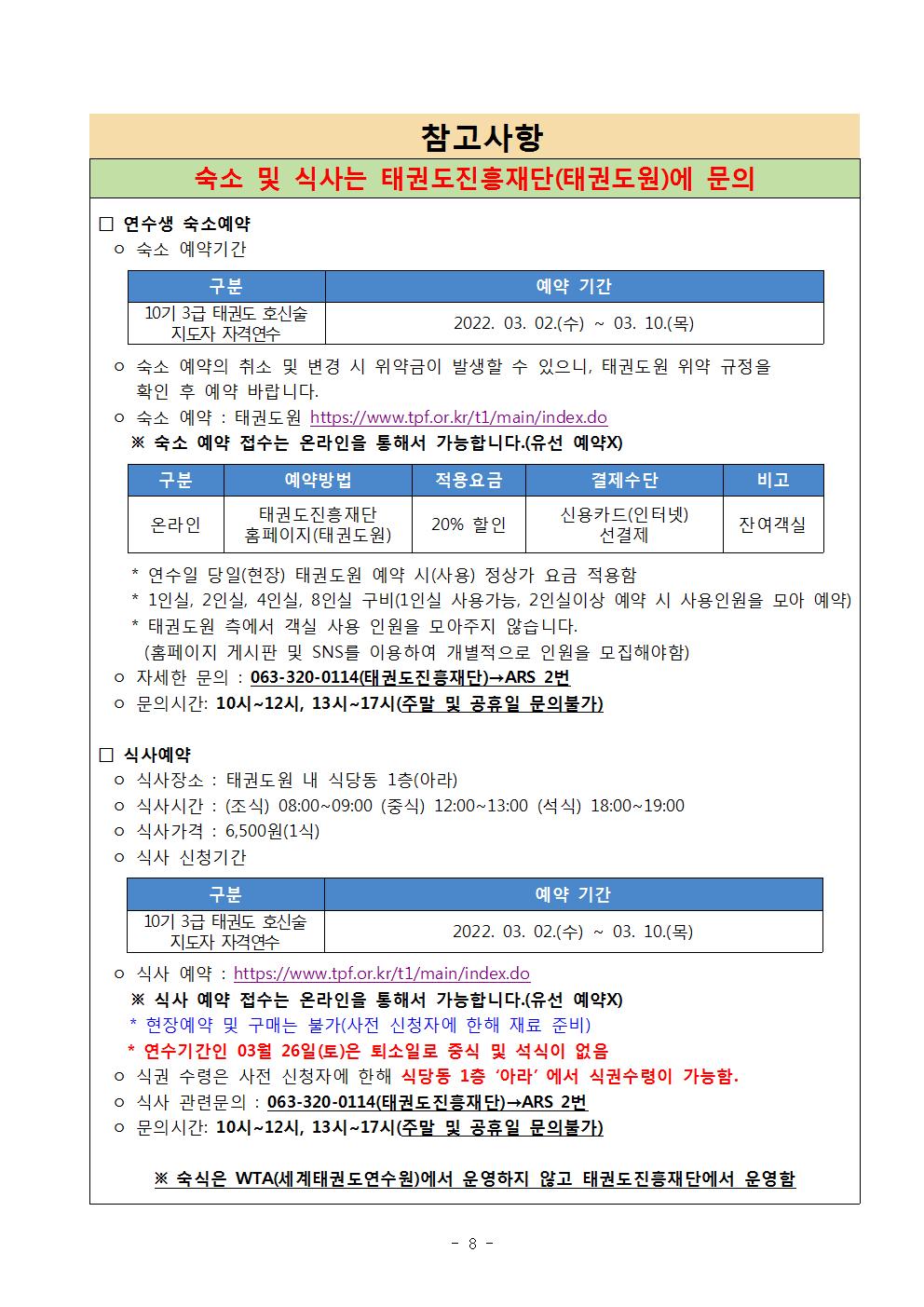 참고사항 | 숙소 및 식사는 태권도진흥재단(태권도원)에 문의 | □ 연수생 숙소예약 | ᄋ 숙소 예약기간 | 구분| 10기 3급 태권도 호신술 지도자 자격연수| 예약기간 |2022. 03. 02.(수) ~ 03. 10.(목) | ᄋ 숙소 예약의 취소 및 변경 시 위약금이 발생할 수 있으니, 태권도원 위약 규정을 확인 후 예약 바랍니다. | 숙소 예약 : 태권도원 https://www.tpf.or.kr/t1/main/index.do | ※ 숙소 예약 접수는 온라인을 통해서 가능합니다. (유선 예약X) | 구분 | 온라인 | 예약방법| 태권도진흥재단 홈페이지(태권도원) | 적용요금 | 20%할인 | 결제수단 | 신용카드(인터넷) 선결제 | 비고 | 잔여객실 | * 연수일 당일(현장) 태권도원 예약 시(사용) 정상가 요금 적용함 | *1인실 2인실 4인실, 8인실 구비(1인실 사용가능. 2인실이상 예약 시 사용인원을 모아 예약) | * 태권도원 측에서 객실 사용 인원을 모아주지 않습니다. (홈페이지 게시판 및 SNS를 이용하여 개별적으로 인원을 모집해야함) | o 자세한 문의 : 063-320-0114(태권도진흥재단)→ARS 2번 | ᄋ 문의시간: 10시~12시, 13시~17시(주말 및 공휴일 문의불가) | □ 식사예약 | o 식사장소 : 태권도원 내 식당동 1층(아라) | o 식사시간 : (조식) 08:00~09:00 (중식) 12:00~13:00 (석식) 18:00~19:00 | o 식사가격 : 6,500원(1식) | o 식사 신청기간 | 구분 10기 3급 태권도 호신술 지도자 자격연수| 예약 기간 | 2022. 03. 02(수) ~ 10.(목) | ᄋ 식사 예약: https://www.tpf.or.kr/t1/main/index.do | ※식사 예약 접수는 온라인을 통해서 가능합니다.(유선 예약X) | * 현장예약 및 구매는 불가(사전 신청자에 한해 재료 준비) | *연수기간인 03월 26일(토)은 퇴소일로 중식 및 석식이 없음 | o 식권 수령은 사전 신청자에 한해 식당동 1층 '아라' 에서 식권수령이 가능함. | o 식사 관련문의 : 063-320-0114(태권도진흥재단)→ARS 2번 | ᄋ 문의시간: 10시~12시, 13시~17시(주말 및 공휴일 문의불가) | ※ 숙식은 WTA(세계태권도연수원)에서 운영하지 않고 태권도진흥재단에서 운영함