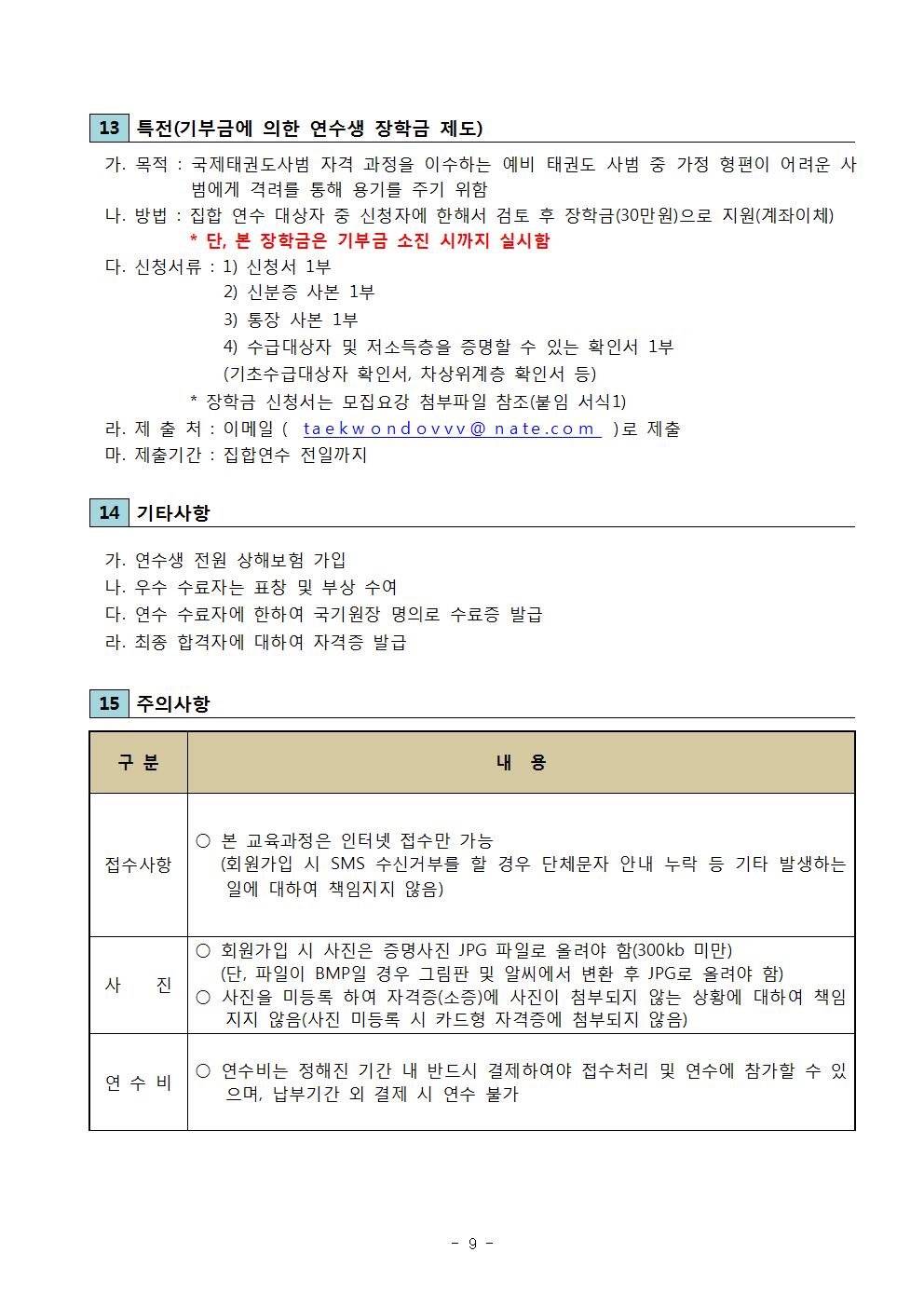 13 특전(기부금에 의한 연수생 장학금 제도) | 가. 목적 : 국제태권도사범 자격 과정을 이수하는 예비 태권도 사범 중 가정 형편이 어려운 사 범에게 격려를 통해 용기를 주기 위함 | 나. 방법 : 집합 연수 대상자 중 신청자에 한해서 검토 후 장학금(30만원)으로 지원(계좌이체) * 단, 본 장학금은 기부금 소진 시까지 실시함 | 다. 신청서류 : | 1) 신청서 1부 | 2) 신분증 사본 1부 | 3) 통장 사본 1부 | 4) 수급대상자 및 저소득층을 증명할 수 있는 확인서 1부 (기초수급대상자 확인서, 차상위계층 확인서 등) ) | *장학금 신청서는 모집요강 첨부파일 참조(붙임 서식1) | 라. 제 출 처 : 이메일(taekwondovvv@nate.com)로 제출 | 마. 제출기간 : 집합연수 전일까지 | 14 기타사항 | 가. 연수생 전원 상해보험 가입 | 나. 우수 수료자는 표창 및 부상 수여 | 다. 연수 수료자에 한하여 국기원장 명의로 수료증 발급 | 라. 최종 합격자에 대하여 자격증 발급 | 15 주의사항 | 구분 | 내용 | 접수사항 | ○ 본 교육과정은 인터넷 접수만 가능 (회원가입 시 SMS 수신거부를 할 경우 단체문자 안내 누락 등 기타 발생하는 일에 대하여 책임지지 않음) | 사 진 ○ 회원가입 시 사진은 증명사진 JPG 파일로 올려야 함(300kb 미만) (단, 파일이 BMP일 경우 그림판 및 알씨에서 변환 후 JPG로 올려야 함) | ○ 사진을 미등록 하여 자격증(소증)에 사진이 첨부되지 않는 상황에 대하여 책임 지지 않음(사진 미등록 시 카드형 자격증에 첨부되지 않음) | 연수비 | ○ 연수비는 정해진 기간 내 반드시 결제하여야 접수처리 및 연수에 참가할 수 있 으며, 납부기간 외 결제 시 연수 불가 -9-