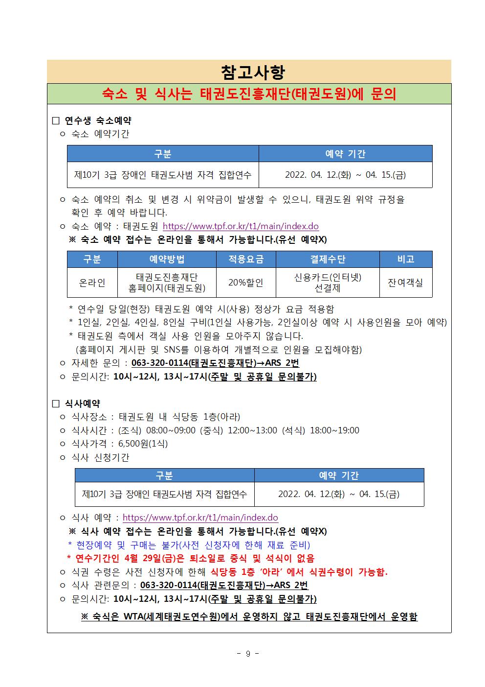 참고사항 | 숙소 및 식사는 태권도진흥재단(태권도원)에 문의 | □ 연수생 숙소예약 | ○숙소 예약기간 | 구분 | 예약기간 | 제10기 3급 장애인 태권도사범 자격 집합연수 | 2022.04.12.(화) ~04.15.(금) | ○ 숙소 예약의 취소 및 변경 시 위약금이 발생할 수 있으니, 태권도원 위약 규정을 확인 후 예약 바랍니다. | ○ 숙소 예약 : 태권도원 https://www.tpf.or.kr/t1/main.index.do | ※ 숙소 예약 접수는 온라인을 통해서 가능합니다,(유선 예약X) | 구분 | 온라인 | 예약방법 | 태권도진흥재단 홈페이지(태권도원) |  적용요금 | 20%할인 | 결제수단 |신용카드(인터넷)선결제 |비고 | 잔여객실 | * 연수일 당일(현장) 태권도원 예약 시(사용) 정상가 요금 적용함 | * 1인실, 2인실, 4인실, 8인실 구비(1인실 사용가능, 2인실이상 예약시 사용인월을 모아 예약) | *태권도원 측에서 객실 사용 인원을 모아주지 않습니다.(홈페이지 게시판 및 SNS를 이용하여 개별적으로 인원을 모집해야함) | ○자세한 문의:063-320-0114(태권도진흥재단)->ARS 2번 | ○문의시간 : 10시 12시, 13시 ~ 17시(주말 및 공휴일 문의불가) | □식사예약 | ○식사장소: 태권도원 내 식당동 1층(아라) | ○식사시간 : (조식) 08:00~09:00 (중식) 12:00~13:00 (석식) 18:00~19:00 | ○식사가격 : 6,500원(1식) | ○식사 신청기간 | 구분 | 제10기 3급 장애인 태권도사범 자격 집합연수 | 예약 기간 | 2022.04.12.(화) ~04.15.(금) | ○ 식사 예약 : https://www.tpf.or.kr/t1/main/index.do | ※ 식사 예약 접수는 온라인을 통해서 가능합니다.(유선 예약X) | * 현장예약 및 구매는 불가(사전 신청자에 한해 재료 준비) | * 연수기간인 4월 29일(토) 은 퇴소일로 중식 및 석식이 없음 | ○식권 수령은 사전 신청자에 한해 식당동 1층 '아라'에서 식권수령이 가능함. | ○ 식사 관련문의 : 063-320-0114(태권도진흥재단)->ARS 2번 | ○ 문의시간 : 10시~12시, 13시~17시(주말 및 공휴일 문의불가) | ※ 숙식은 WTA(세계태권도연수원)에서 운영하지 않고 태권도진흥재단에서 운영함 -9-