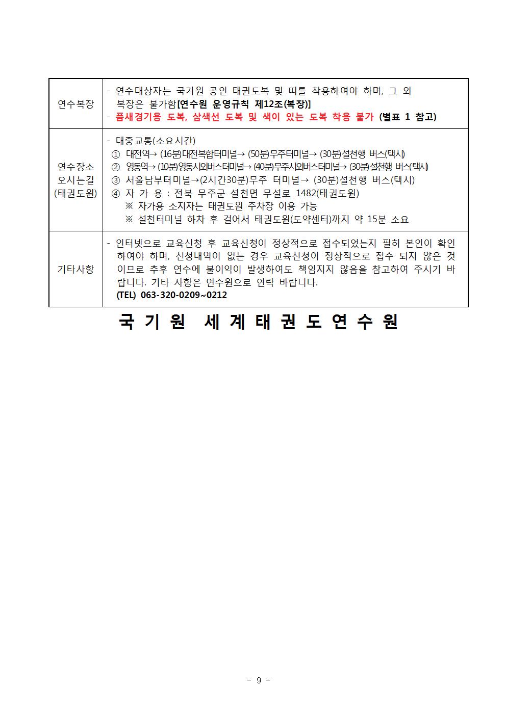 연수복장 | 연수대상자는 국기원 공인 태권도복 및 띠를 착용하여야 하며, 그 외 복장은 불가함 [연수원 운영규칙 제12조(복장)] | •품새경기용 도복, 삼색선 도복 및 색이 있는 도복 착용 불가 (별표 1 참고) |연수장소 오시는길 (태권도원)| 기타사항 대중교통(소요시간) | 1 대전역→ (16분) 대전복합터미널→ (50분)무주터미널→ (30분) 설천행 버스(택시) | 2 영동역→ (10분) 영동시외버스터미널 (40분)무주시외버스터미널 (30분) 설천행 버스(택시) | 3 서울남부터미널→ (2시간30분)무주 터미널→ (30분) 설천행 버스(택시) | 4 자가용 : 전북 무주군 설천면 무설로 1482(태권도원) | ※자가용 소지자는 태권도원 주차장 이용 가능 | ※설천터미널 하차 후 걸어서 태권도원(도약센터)까지 약 15분 소요 | 기타사항 | 인터넷으로 교육신청 후 교육신청이 정상적으로 접수되었는지 필히 본인이 확인 하여야 하며, 신청내역이 없는 경우 교육신청이 정상적으로 접수 되지 않은 것 이므로 추후 연수에 불이익이 발생하여도 책임지지 않음을 참고하여 주시기 바 랍니다. 기타 사항은 연수원으로 연락 바랍니다. |(TEL) 063-320-0209~0212 국기원 세계태권도연 수원 - 9 page-