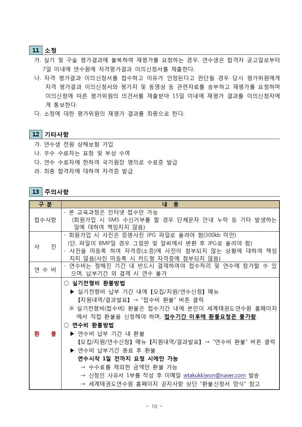 11 소청 |가. 실기 및 구술 평가결과에 불복하여 재평가를 요청하는 경우, 연수생은 합격자 공고일로부터 7일 이내에 연수원에 자격평가결과 이의신청서를 제출한다. | 나. 자격 평가결과 이의신청서를 접수하고 이유가 인정된다고 판단될 경우 당시 평가위원에게 자격 평가결과 이의신청서와 평가지 및 동영상 등 관련자료를 송부하고 재평가를 요청하며 이의신청에 따른 평가위원의 의견서를 제출받아 15일 이내에 재평가 결과를 이의신청자에 게 통보한다. | 다. 소청에 대한 평가위원의 재평가 결과를 최종으로 한다. | 12 기타사항 | 가. 연수생 전원 상해보험 가입 | 나. 우수 수료자는 표창 및 부상 수여 | 다. 연수 수료자에 한하여 국기원장 명의로 수료증 발급 | 라. 최종 합격자에 대하여 자격증 발급 | 13 주의사항 | 구분 | 내용| 접수사항  | 본 교육과정은 인터넷 접수만 가능(회원가입 시 SMS 수신거부를 할 경우 단체문자 안내 누락 등 기타 발생하는 일에 대하여 책임지지 않음) | - 사 진 | 회원가입 시 사진은 증명사진 JPG 파일로 올려야 함(300kb 미만) (단, 파일이 BMP 일 경우 그림판 및 알씨에서 변환 후 JPG로 올려야 함) | -사진을 미등록 하여 자격증(소증)에 사진이 첨부되지 않는 상황에 대하여 책임 지지 않음(사진 미등록 시 카드형 자격증에 첨부되지 않음)  | 연수비 | -연수비는 정해진 기간 내 반드시 결제하여야 접수처리 및 연수에 참가할 수 있으며, 납부기간 외 결제 시 연수 불가 | 환불 | 실기전형비 환불방법 | 실기전형비 납부 기간 내에 [모집/지원/연수신청] 메뉴 [지원내역/결과발표] → '접수비 환불' 버튼 클릭 | ※실기전형비(접수비) 환불은 접수기간 내에 본인이 세계태권도연수원 홈페이지 에서 직접 환불을 신청해야 하며, 접수기간 이후에 환불요청은 불가함 | 연수비 환불방법 | ▶연수비 납부 기간 내 환불 [모집/지원/연수신청] 메뉴 [지원내역/결과발표] → '연수비 환불' 버튼 클릭 | ▶연수비 납부기간 종료 후 환불 | 연수시작 1일 전까지 요청 시에만 가능 | → 수수료를 제외한 금액만 환불 가능 | - 신청인 사유서 1부를 작성 후 이메일 wtakukkiwon@naver.com 발송 | → 세계태권도연수원 홈페이지 공지사항 상단 '환불신청서 양식' 참고 -10page-