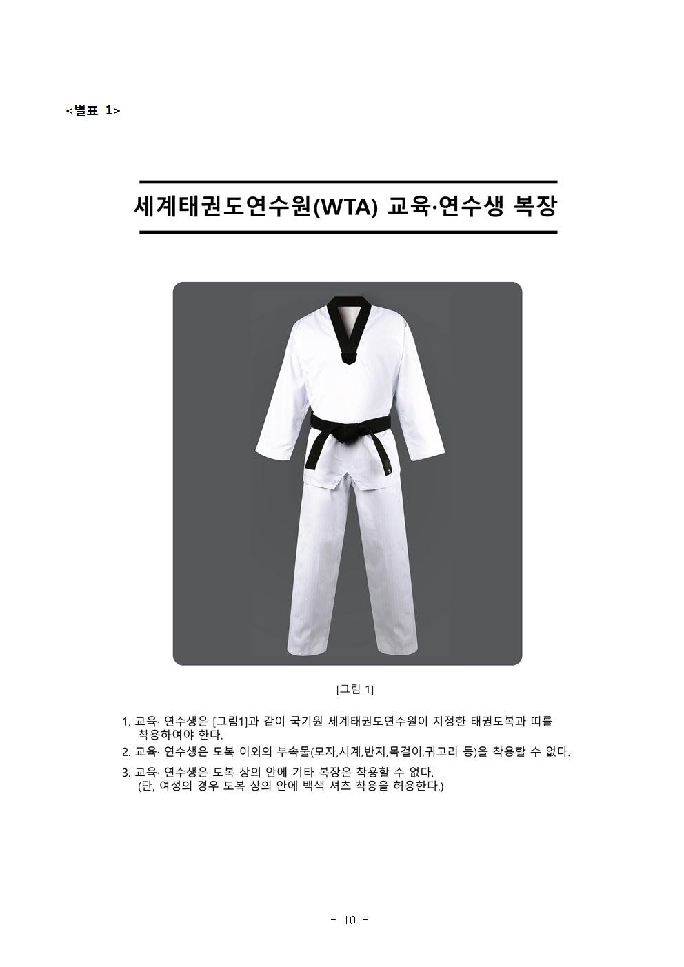 <별표1> | 세계태권도연수원(WTA) 도복 그림1 교육·연수생 복장 | [그림 1] | 1. 교육 · 연수생은 그림1과 같이 국기원 세계태권도 연수원이 지정한 태권도복과 띠를 착용하여야 한다. | 2. 교육·연수생은 도복 이외의 부속물(모자, 시계, 반지, 목걸이, 귀고리 등)을 착용할 수 없다. | 3. 교육· 연수생은 도복 상의 안에 기타 복장은 차용할 수 없다. (단, 여성의 경우 도복 상의 안에 백색 셔츠 착용을 허용한다. -10page-