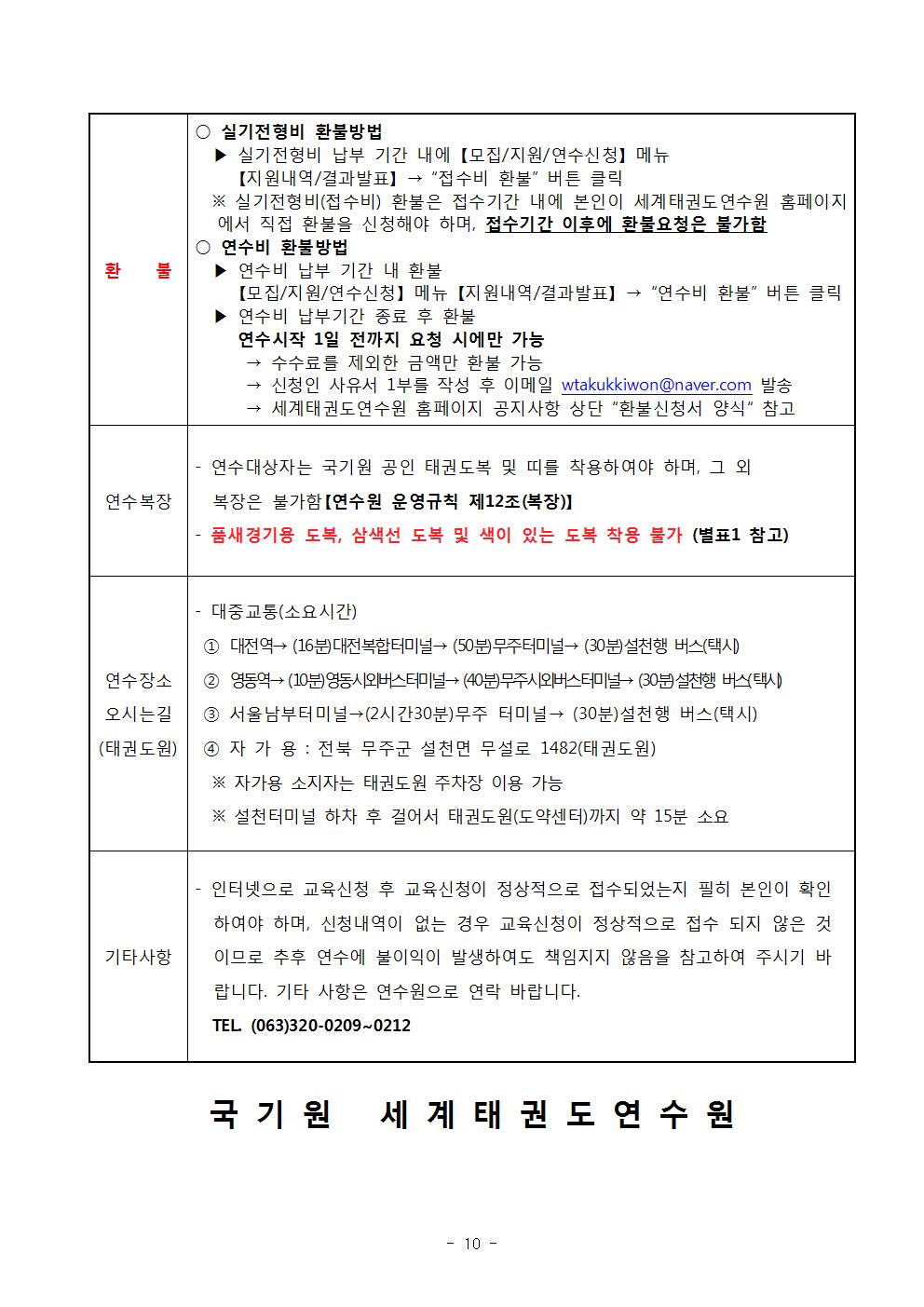 환 불 | ○ 실기전형비 환불방법 | 실기전형비 납부 기간 내에 【모집/지원/연수신청】 | 메뉴 [지원내역/결과발표] → 접수비 환불 버튼 클릭 | ※실기전형비(접수비) 환불은 접수기간 내에 본인이 세계태권도연수원 홈페이지 에서 직접 환불을 신청해야 하며, 접수기간 이후에 환불요청은 불가함 | ○ 연수비 환불방법 | ▶연수비 납부 기간 내 환불 | 【모집/지원/연수신청] 메뉴【지원내역/결과발표】 → '연수비 환불' 버튼 클릭 | ▶ 연수비 납부기간 종료 후 환불 | 연수시작 1일 전까지 요청 시에만 가능 | → 수수료를 제외한 금액만 환불 가능 | → 신청인 사유서 1부를 작성 후 이메일 wtakukkiwon@naver.com 발송 | → 세계태권도연수원 홈페이지 공지사항 상단 '환불신청서 양식' 참고| 연수복장 | 연수대상자는 국기원 공인 태권도복 및 띠를 착용하여야 하며, 그 외 복장은 불가함 [연수원 운영규칙 제12조(복장)] | 품새경기용 도복, 삼색선 도복 및 색이 있는 도복 착용 불가 (별표1 참고) | 연수장소 오시는길 (태권도원) | 대중교통(소요시간) | 1 대전역→ (16분) 대전복합터미널→ (50분)무주터미널→ (30분)설천행 버스(택시) | 2 영동역→ (10분) 영동시외버스터미널 (40분)무주시외버스터미널 (30분) 설천행 버스(택시) | 3 서울남부터미널→ (2시간30분)무주 터미널→ (30분) 설천행 버스(택시) | 4 자가용 : 전북 무주군 설천면 무설로 1482(태권도원) | ※ 자가용 소지자는 태권도원 주차장 이용 가능 | ※ 설천터미널 하차 후 걸어서 태권도원(도약센터)까지 약 15분 소요 | 기타사항 | 인터넷으로 교육신청 후 교육신청이 정상적으로 접수되었는지 필히 본인이 확인 하여야 하며, 신청내역이 없는 경우 교육신청이 정상적으로 접수 되지 않은 것 이므로 추후 연수에 불이익이 발생하여도 책임지지 않음을 참고하여 주시기 바 랍니다. 기타 사항은 연수원으로 연락 바랍니다. | TEL (063)320-0209-0212 | 국기원 세계태권도연수원 - 10 -
