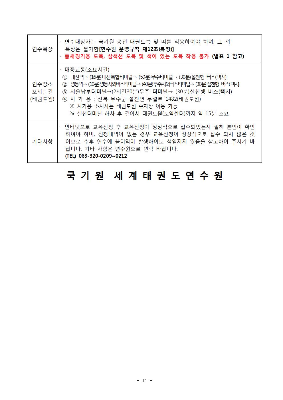 연수복장 | 연수대상자는 국기원 공인 태권도복 및 띠를 착용하여야 하며, 그 외 복장은 불가함 [연수원 운영규칙 제12조(복장)] | •품새경기용 도복, 삼색선 도복 및 색이 있는 도복 착용 불가 (별표 1 참고) |연수장소 오시는길 (태권도원)| 기타사항 대중교통(소요시간) | 1 대전역→ (16분) 대전복합터미널→ (50분)무주터미널→ (30분) 설천행 버스(택시) | 2 영동역→ (10분) 영동시외버스터미널 (40분)무주시외버스터미널 (30분) 설천행 버스(택시) | 3 서울남부터미널→ (2시간30분)무주 터미널→ (30분) 설천행 버스(택시) | 4 자가용 : 전북 무주군 설천면 무설로 1482(태권도원) | ※자가용 소지자는 태권도원 주차장 이용 가능 | ※설천터미널 하차 후 걸어서 태권도원(도약센터)까지 약 15분 소요 | 기타사항 | 인터넷으로 교육신청 후 교육신청이 정상적으로 접수되었는지 필히 본인이 확인 하여야 하며, 신청내역이 없는 경우 교육신청이 정상적으로 접수 되지 않은 것 이므로 추후 연수에 불이익이 발생하여도 책임지지 않음을 참고하여 주시기 바 랍니다. 기타 사항은 연수원으로 연락 바랍니다. |(TEL) 063-320-0209~0212 국기원 세계태권도연수원 -11page-