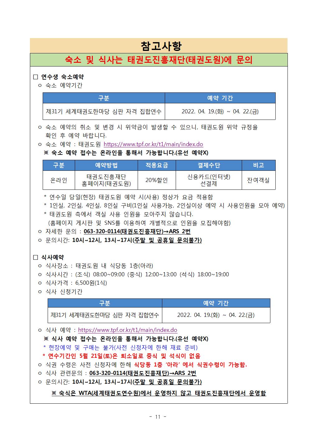 참고사항 | 숙소 및 식사는 태권도진흥재단(태권도원)에 문의 | □ 연수생 숙소예약 | ○ 숙소 예약기간 | 구분 | 제 31기 세계태권도한마당 심판 자격 집합연수 | 예약 기간 2022. 04. 19.(화) ~ 04. 22.(금) | ○ 숙소 예약의 취소 및 변경 시 위약금이 발생할 수 있으니, 태권도원 위약 규정을 확인 후 예약 바랍니다. | ○ 숙소 예약 : 태권도원 https://www.tpf.or.kr/t1/main/index.do | ※ 숙소 예약 접수는 온라인을 통해서 가능합니다.(유선 예약X) | 구분 | 온라인 | 예약방법 | 태권도진흥재단 홈페이지(태권도원) | 적용요금 | 20%할인 | 결제수단 | 신용카드(인터넷)선결제 | 비고 | 잔여객실 | * 연수일 당일(현장) 태권도원 예약 시(사용) 정상가 요금 적용함 | * 1인실, 2인실, 4인실, 8인실 구비(1인실 사용가능, 2인실이상 예약시 사용인월을 모아 예약) | *태권도원 측에서 객실 사용 인원을 모아주지 않습니다.(홈페이지 게시판 및 SNS를 이용하여 개별적으로 인원을 모집해야함) | ○자세한 문의:063-320-0114(태권도진흥재단)->ARS 2번 | ○문의시간 : 10시 12시, 13시 ~ 17시(주말 및 공휴일 문의불가) | □식사예약 | ○식사장소: 태권도원 내 식당동 1층(아라) | ○식사시간 : (조식) 08:00~09:00 (중식) 12:00~13:00 (석식) 18:00~19:00 | ○식사가격 : 6,500원(1식) | ○식사 신청기간 | 구분 | 제31기 세계태권도한마당 심판 자격 집합연수 | 예약 기간 | 2022. 04. 19.(화) ~ 04. 22.(금) | ○ 식사 예약 : https://www.tpf.or.kr/t1/main/index.do | ※ 식사 예약 접수는 온라인을 통해서 가능합니다.(유선 예약X) | * 현장예약 및 구매는 불가(사전 신청자에 한해 재료 준비) | * 연수기간인 5월 21일(토) 은 퇴소일로 중식 및 석식이 없음 | ○식권 수령은 사전 신청자에 한해 식당동 1층 '아라'에서 식권수령이 가능함. | ○ 식사 관련문의 : 063-320-0114(태권도진흥재단)->ARS 2번 | ○ 문의시간 : 10시~12시, 13시~17시(주말 및 공휴일 문의불가) | ※ 숙식은 WTA(세계태권도연수원)에서 운영하지 않고 태권도진흥재단에서 운영함 -11-