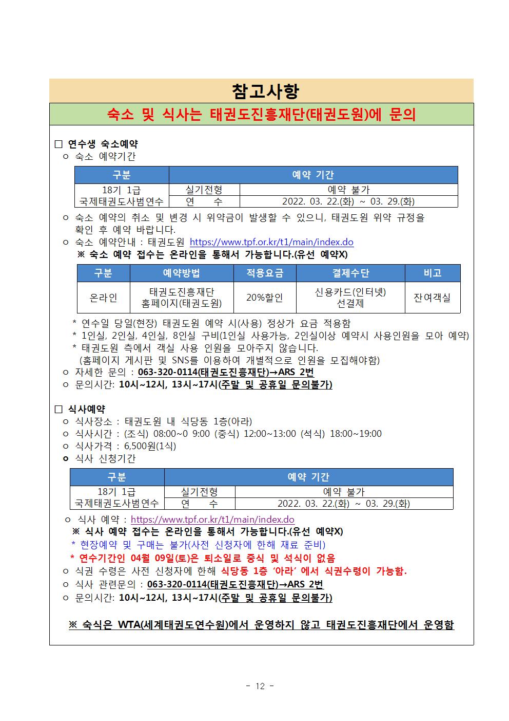 참고사항 | 숙소 및 식사는 태권도진흥재단(태권도원)에 문의 | □ 연수생 숙소예약 | ○ 숙소 예약기간 | 구분 | 18기 1급 국제태권도사범연수 | 예약 기간 | 실기전형 | 예약 불가 |연수 | 2022. 03. 22.(화) ~ 03. 29.(화) | ○ 숙소 예약의 취소 및 변경 시 위약금이 발생할 수 있으니, 태권도원 위약 규정을 확인 후 예약 바랍니다. | ○ 숙소 예약 : 태권도원 https://www.tpf.or.kr/t1/main/index.do | ※ 숙소 예약 접수는 온라인을 통해서 가능합니다.(유선 예약X) | 구분 | 온라인 | 예약방법 | 태권도진흥재단 | 홈페이지(태권도원) | 적용요금 | 20%할인 | 결제수단 | 신용카드(인터넷)선결제 | 비고 | 잔여객실 | * 연수일 당일(현장) 태권도원 예약 시(사용) 정상가 요금 적용함 | * 1인실, 2인실, 4인실, 8인실 구비(1인실 사용가능, 2인실이상 예약시 사용인월을 모아 예약) | *태권도원 측에서 객실 사용 인원을 모아주지 않습니다.(홈페이지 게시판 및 SNS를 이용하여 개별적으로 인원을 모집해야함) | ○자세한 문의:063-320-0114(태권도진흥재단)->ARS 2번 | ○문의시간 : 10시 12시, 13시 ~ 17시(주말 및 공휴일 문의불가) | □식사예약 | ○식사장소: 태권도원 내 식당동 1층(아라) | ○식사시간 : (조식) 08:00~09:00 (중식) 12:00~13:00 (석식) 18:00~19:00 | ○식사가격 : 6,500원(1식) | ○식사 신청기간 | 구분 | 18기 1급 국제태권도사범연수 |  예약 기간 | 실기전형 | 예약 불가 | 연수 | 2022. 03. 22.(화) ~ 03. 29.(화) | ○ 식사 예약 : https://www.tpf.or.kr/t1/main/index.do | ※ 식사 예약 접수는 온라인을 통해서 가능합니다.(유선 예약X) | * 현장예약 및 구매는 불가(사전 신청자에 한해 재료 준비) | * 연수기간인 04월 09일(토)은 퇴소일로 중식 및 석식이 없음 | ○식권 수령은 사전 신청자에 한해 식당동 1층 '아라'에서 식권수령이 가능함. | ○ 식사 관련문의 : 063-320-0114(태권도진흥재단)->ARS 2번 | ○ 문의시간 : 10시~12시, 13시~17시(주말 및 공휴일 문의불가) | ※ 숙식은 WTA(세계태권도연수원)에서 운영하지 않고 태권도진흥재단에서 운영함 -12page-