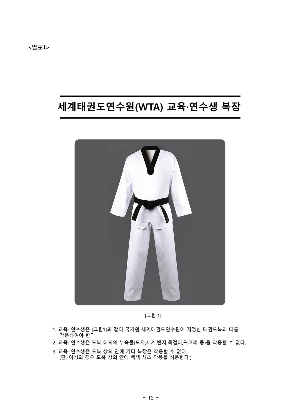 <별표1> | 세계태권도연수원(WTA) 도복 그림1 교육·연수생 복장 | [그림 1] | 1. 교육 · 연수생은 그림1과 같이 국기원 세계태권도 연수원이 지정한 태권도복과 띠를 착용하여야 한다. | 2. 교육·연수생은 도복 이외의 부속물(모자, 시계, 반지, 목걸이, 귀고리 등)을 착용할 수 없다. | 3. 교육· 연수생은 도복 상의 안에 기타 복장은 차용할 수 없다. (단, 여성의 경우 도복 상의 안에 백색 셔츠 착용을 허용한다. -12page-