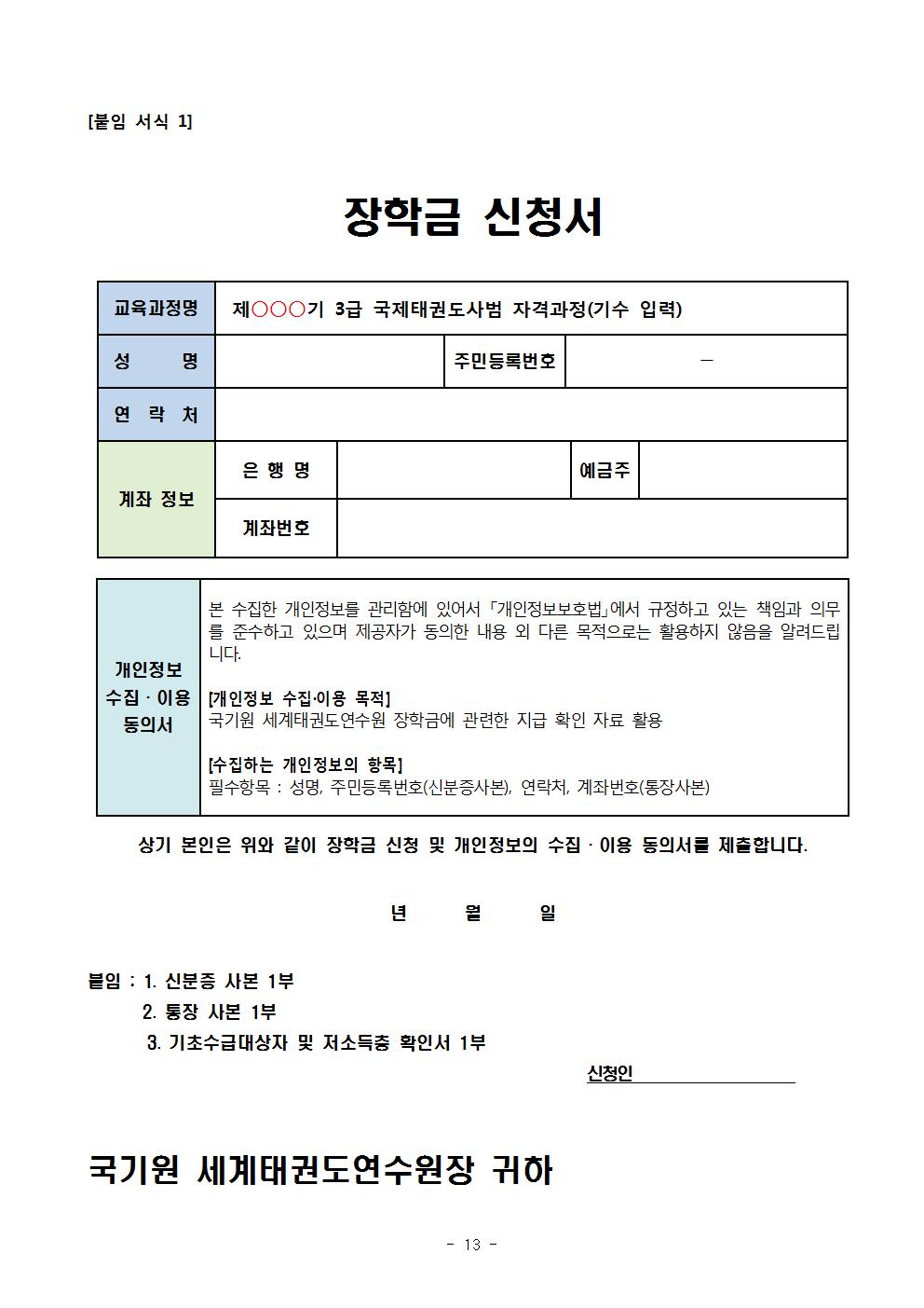 [붙임 서식 1] | 장학금 신청서 | 교육과정명 | 제ᄋᄋᄋ기 3급 국제태권도사범 자격과정(기수 입력) | 성 명 | 주민등록번호 | 연락처 | 은행명 | 예금주 | 계좌 정보 | 계좌번호 | 개인정보 수집·이용 동의서 | 본 수집한 개인정보를 관리함에 있어서 「개인정보보호법」에서 규정하고 있는 책임과 의무 를 준수하고 있으며 제공자가 동의한 내용 외 다른 목적으로는 활용하지 않음을 알려드립니다. | [개인정보 수집·이용 목적] 국기원 세계태권도연수원 장학금에 관련한 지급 확인 자료 활용 | [수집하는 개인정보의 항목] | 필수항목 : 성명, 주민등록번호(신분증사본), 연락처, 계좌번호(통장사본) | 상기 본인은 위와 같이 장학금 신청 및 개인정보의 수집•이용 동의서를 제출합니다.| 년 월 일 | 붙임 : 1. 신분증 사본 1부 | 2. 통장 사본 1부 | 3. 기초수급대상자 및 저소득층 확인서 1부 | 신청인| 국기원 세계태권도연수원장 귀하 - 13 -