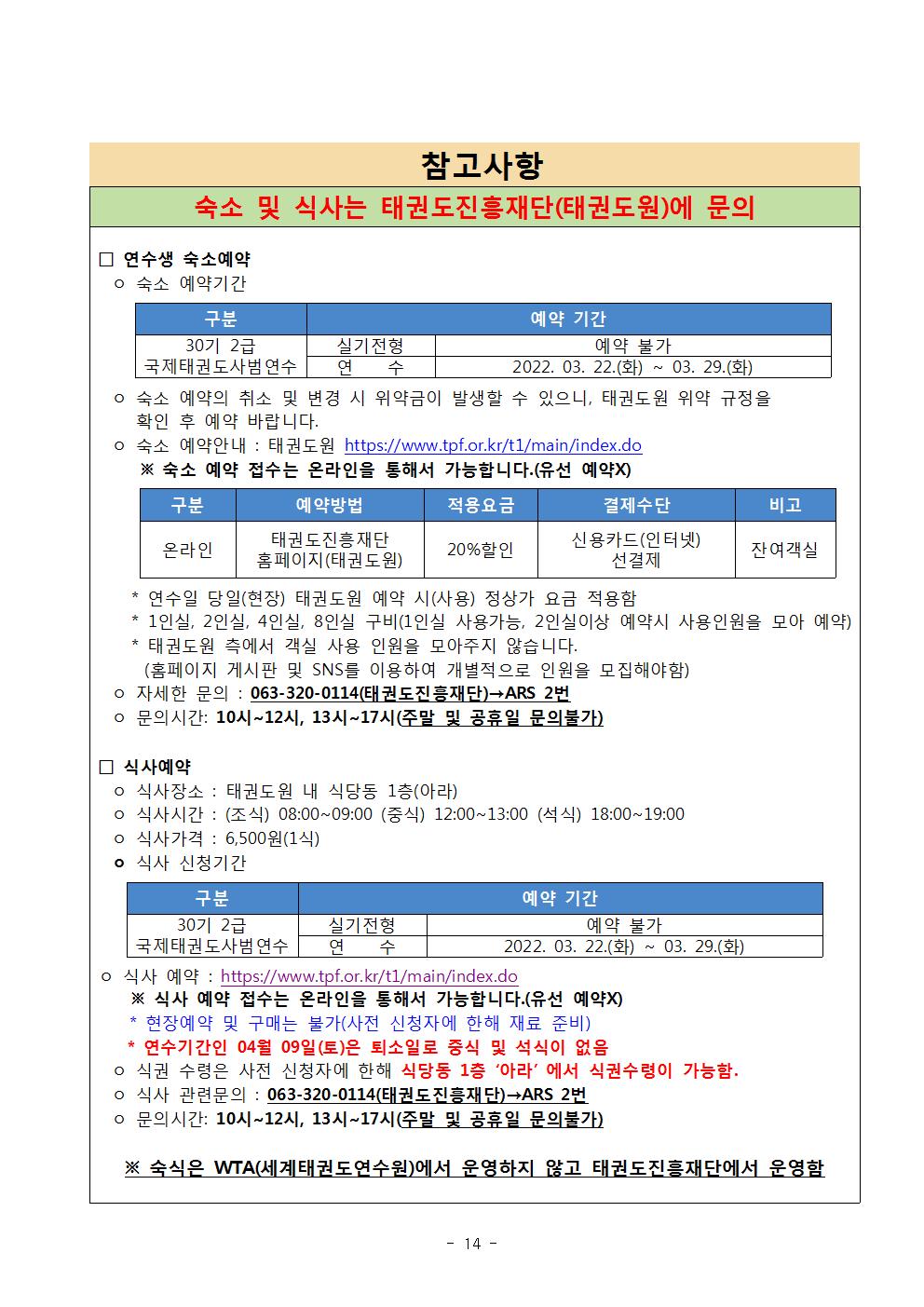 참고사항 | 숙소 및 식사는 태권도진흥재단(태권도원)에 문의 | 연수생 숙소예약 | ᄋ 숙소 예약기간 | 구분 | 30기 2급 실기전형 국제태권도사범 연수 |  예약 기간|  실기전형 | 예약 불가 | 연 수 | 2022. 03. 22.(화) ~  03.29.(화) | ᄋ 숙소 예약의 취소 및 변경 시 위약금이 발생할 수 있으니, 태권도원 위약 규정을 확인 후 예약 바랍니다. | ᄋ 숙소 예약안내: 태권도원 https://www.tpf.or.kr/t1/main/index.do | ※ 숙소 예약 접수는 온라인을 통해서 가능합니다.(유선 예약X)  | 구분 | 온라인 |예약방법 | 태권도진흥재단 홈페이지(태권도원) | 적용요금 | 20%할인 | 결제수단 |  신용카드(인터넷) 선결제  | 비고 | 잔여객실 |* 연수일 당일(현장) 태권도원 예약 시(사용) 정상가 요금 적용함 | *1인실, 2인실, 4인실, 8인실 구비(1인실 사용가능, 2인실이상 예약시 사용인원을 모아 예약) | *태권도원 측에서 객실 사용 인원을 모아주지 않습니다. (홈페이지 게시판 및 SNS를 이용하여 개별적으로 인원을 모집해야함) | o 자세한 문의 : 063-320-0114(태권도진흥재단)→ARS 2번 | ᄋ 문의시간: 10시~12시, 13시~17시(주말 및 공휴일 문의불가)| 식사예약 | o 식사장소: 태권도원 내 식당동 1층(아라) | o 식사시간 : (조식) 08:00~09:00 (중식) 12:00~13:00 (석식) 18:00~19:00 | o 식사가격 : 6,500원(1식) | ○ 식사 신청기간 | 구분 | 30기 2급 국제태권도사범 연수 | 예약 기간 |실기전형 | 예약 불가 | 연 수 | 2022. 03. 22.(화) ~ 03.29.(화) | o 식사 예약: https://www.tpf.or.kr/t1/main/index.do  | ※ 식사 예약 접수는 온라인을 통해서 가능합니다.(유선 예약X) | * 현장예약 및 구매는 불가(사전 신청자에 한해 재료 준비) | * 연수기간인 04월 09일(토)은 퇴소일로 중식 및 석식이 없음 | o 식권 수령은 사전 신청자에 한해 식당동 1층 '아라' 에서 식권수령이 가능함. | o 식사 관련문의 : 063-320-0114(태권도진흥재단)→ARS 2번 | ᄋ 문의시간: 10시~12시, 13시~17시(주말 및 공휴일 문의불가) | ※ 숙식은 WTA(세계태권도연수원)에서 운영하지 않고 태권도진흥재단에서 운영함 -14page-